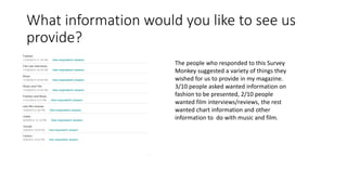 What information would you like to see us
provide?
The people who responded to this Survey
Monkey suggested a variety of things they
wished for us to provide in my magazine.
3/10 people asked wanted information on
fashion to be presented, 2/10 people
wanted film interviews/reviews, the rest
wanted chart information and other
information to do with music and film.
 