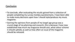 Conclusion
• To conclude, after evaluating the results gained from a selection of
people completing my survey monkey questionnaire, I have been able
to make many decisions upon how I should style/produce my music
magazine.
• Gaining the opinions from people of my target age group was a
crucial stage of my planning and research, this is because I have now
established how much my magazine should cost, what colour scheme
it should uphold, as well as how often an issue of the magazine
should be released.
 