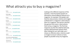 What attracts you to buy a magazine?
Looking at the different responses of this
question, I have found that people are
attracted to several different features of a
magazine. For example 7/10 people said
that the colours/colour scheme and images
on/featured in a magazine is what attracts
them to a magazine. One person said that
the general front cover is what attracts
them to buy a magazine. The final two
responses say that the celebrity featured,
and the advertisements attracts them.
After finding this out I will make sure I
choose an effective colour scheme as well
as images to ensure I attract as many
people as possible to buy my magazine.
 