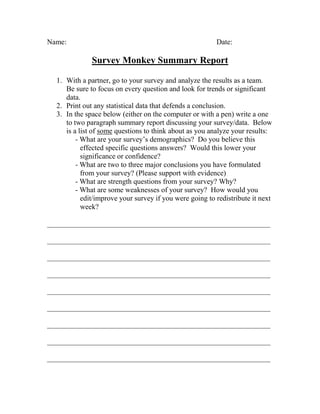 Name:                                                    Date:

              Survey Monkey Summary Report

  1. With a partner, go to your survey and analyze the results as a team.
     Be sure to focus on every question and look for trends or significant
     data.
  2. Print out any statistical data that defends a conclusion.
  3. In the space below (either on the computer or with a pen) write a one
     to two paragraph summary report discussing your survey/data. Below
     is a list of some questions to think about as you analyze your results:
         - What are your survey’s demographics? Do you believe this
           effected specific questions answers? Would this lower your
           significance or confidence?
         - What are two to three major conclusions you have formulated
           from your survey? (Please support with evidence)
         - What are strength questions from your survey? Why?
         - What are some weaknesses of your survey? How would you
           edit/improve your survey if you were going to redistribute it next
           week?

_____________________________________________________________

_____________________________________________________________

_____________________________________________________________

_____________________________________________________________

_____________________________________________________________

_____________________________________________________________

_____________________________________________________________

_____________________________________________________________

_____________________________________________________________
 