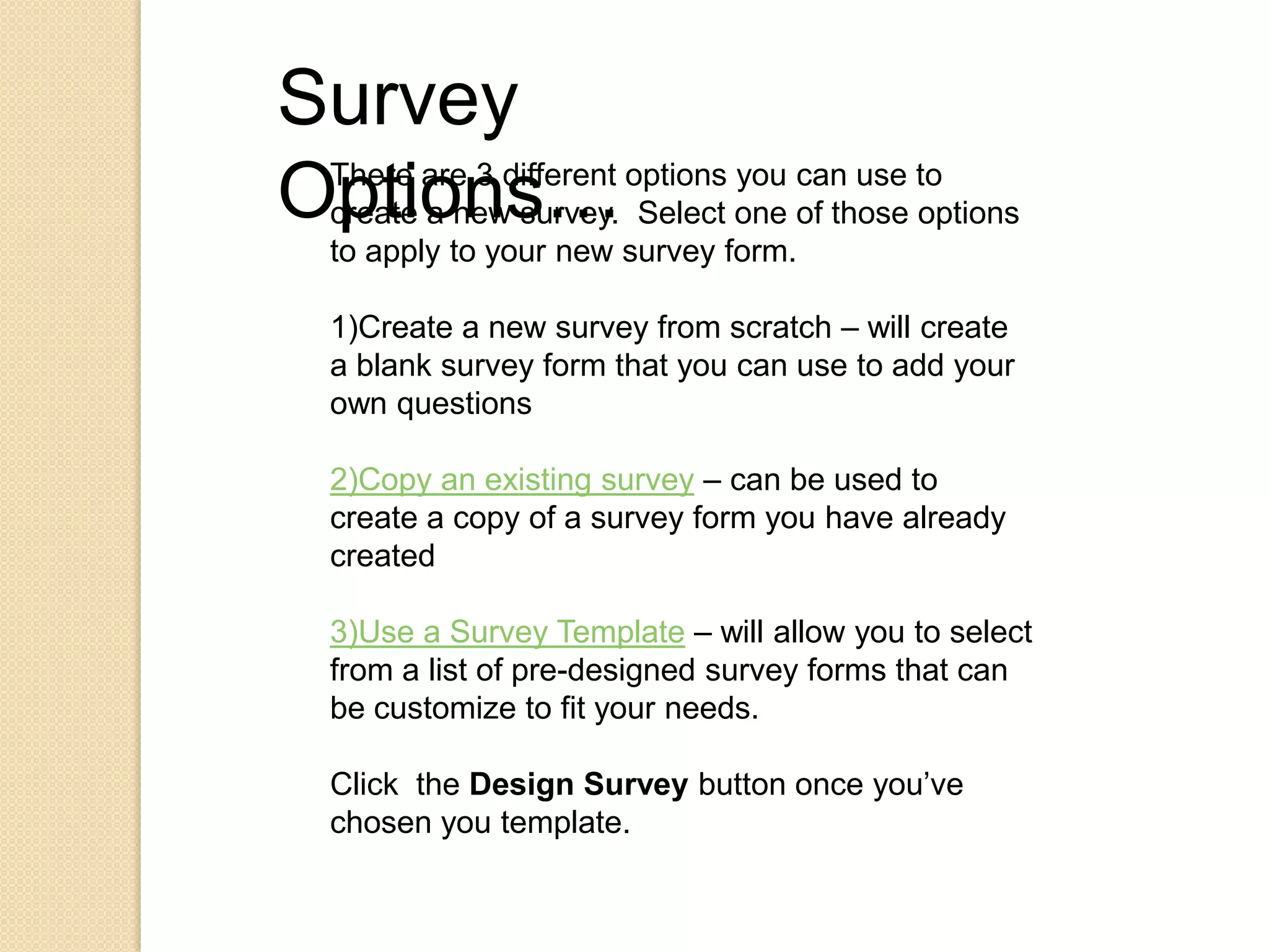Survey Options…There are 3 different options you can use to create a new survey.  Select one of those options to apply to your new survey form.1)Create a new survey from scratch – will create a blank survey form that you can use to add your own questions2)Copy an existing survey – can be used to create a copy of a survey form you have already created3)Use a Survey Template – will allow you to select from a list of pre-designed survey forms that can be customize to fit your needs.Click  the Design Survey button once you’ve chosen you template.