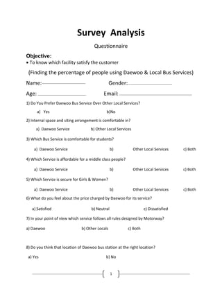 1
Survey Analysis
Questionnaire
Objective:
To know which facility satisfy the customer
(Finding the percentage of people using Daewoo & Local Bus Services)
Name: Gender:
Age: Email:
1) Do You Prefer Daewoo Bus Service Over Other Local Services?
a) Yes b)No
2) Internal space and siting arrangement is comfortable in?
a) Daewoo Service b) Other Local Services
3) Which Bus Service is comfortable for students?
a) Daewoo Service b) Other Local Services c) Both
4) Which Service is affordable for a middle class people?
a) Daewoo Service b) Other Local Services c) Both
5) Which Service is secure for Girls & Women?
a) Daewoo Service b) Other Local Services c) Both
6) What do you feel about the price charged by Daewoo for its service?
a) Satisfied b) Neutral c) Dissatisfied
7) In your point of view which service follows all rules designed by Motorway?
a) Daewoo b) Other Locals c) Both
8) Do you think that location of Daewoo bus station at the right location?
a) Yes b) No
 