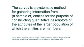 11
The survey is a systematic method
for gathering information from
(a sample of) entities for the purpose of
constructing quantitative descriptors of
the attributes of the larger population of
which the entities are members.
Groves, Robert M.; Fowler, Floyd J.; Couper, Mick P.; Lepkowski, James M.; Singer, Eleanor &
Tourangeau, Roger (2004).Survey methodology. Hoboken, NJ: John Wiley & Sons.
 