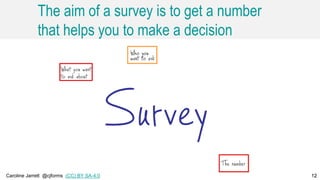 Caroline Jarrett @cjforms (CC) BY SA-4.0 12
The aim of a survey is to get a number
that helps you to make a decision
12
 