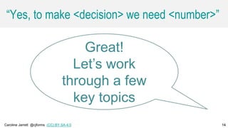 Caroline Jarrett @cjforms (CC) BY SA-4.0 14
“Yes, to make <decision> we need <number>”
14
Great!
Let’s work
through a few
key topics
 