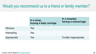 Caroline Jarrett @cjforms (CC) BY SA-4.0 38
Would you recommend us to a friend or family member?
In a shop,
buying a baby carriage
In a hospital,
having a miscarriage
Obvious Yes
Interesting Yes
Appropriate Yes Cruelly inappropriate
38
 