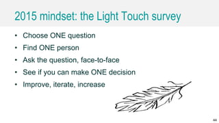 2015 mindset: the Light Touch survey
• Choose ONE question
• Find ONE person
• Ask the question, face-to-face
• See if you can make ONE decision
• Improve, iterate, increase
44
 