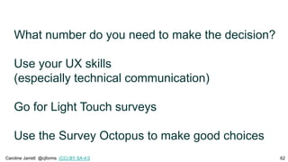 What number do you need to make the decision?
Use your UX skills
(especially technical communication)
Go for Light Touch surveys
Use the Survey Octopus to make good choices
Caroline Jarrett @cjforms (CC) BY SA-4.0 62
 