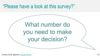 Caroline Jarrett @cjforms (CC) BY SA-4.0 10
“Please have a look at this survey?”
10
What number do
you need to make
your decision?
 