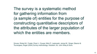 11
The survey is a systematic method
for gathering information from
(a sample of) entities for the purpose of
constructing quantitative descriptors of
the attributes of the larger population of
which the entities are members.
Groves, Robert M.; Fowler, Floyd J.; Couper, Mick P.; Lepkowski, James M.; Singer, Eleanor &
Tourangeau, Roger (2004).Survey methodology. Hoboken, NJ: John Wiley & Sons.
 