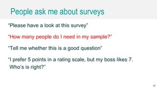 People ask me about surveys
“Please have a look at this survey”
“How many people do I need in my sample?”
“Tell me whether this is a good question”
“I prefer 5 points in a rating scale, but my boss likes 7.
Who’s is right?”
17
 
