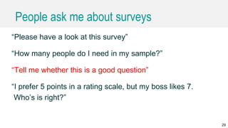 People ask me about surveys
“Please have a look at this survey”
“How many people do I need in my sample?”
“Tell me whether this is a good question”
“I prefer 5 points in a rating scale, but my boss likes 7.
Who’s is right?”
29
 