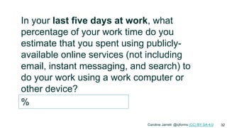 32
In your last five days at work, what
percentage of your work time do you
estimate that you spent using publicly-
available online services (not including
email, instant messaging, and search) to
do your work using a work computer or
other device?
%
Caroline Jarrett @cjforms (CC) BY SA-4.0
 