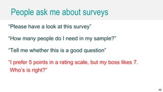 People ask me about surveys
“Please have a look at this survey”
“How many people do I need in my sample?”
“Tell me whether this is a good question”
“I prefer 5 points in a rating scale, but my boss likes 7.
Who’s is right?”
49
 