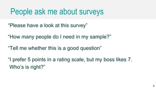 People ask me about surveys
“Please have a look at this survey”
“How many people do I need in my sample?”
“Tell me whether this is a good question”
“I prefer 5 points in a rating scale, but my boss likes 7.
Who’s is right?”
8
 