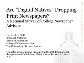 Are “Digital Natives” Dropping
Print Newspapers?
A National Survey of College Newspaper
Advisers

H. Iris Chyi, Ph.D.
Assistant Professor
School of Journalism
College of Communication
The University of Texas at Austin

Top rated research paper presented at the 13th International
Symposium on Online Journalism, Austin, Texas, April 20-21,
2012
 