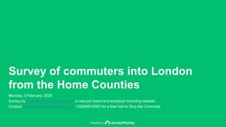 Powered by
Survey of commuters into London
from the Home Counties
Monday, 3 February, 2020
Survey by www.stopthecommute.co.uk, a new job board and employer branding website
Contact profile@stopthecommute.co.uk / 02084810003 for a free trial to Stop the Commute
 