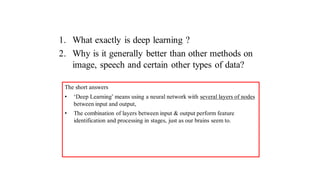 1. What exactly is deep learning ?
2. Why is it generally better than other methods on
image, speech and certain other types of data?
The short answers
• ‘Deep Learning’ means using a neural network with several layers of nodes
between input and output,
• The combination of layers between input & output perform feature
identification and processing in stages, just as our brains seem to.
 