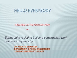 HELLO EVERYBODY 
WELCOME TO THE PRESENTATION 
on 
Earthquake resisting building construction work 
practice in Sylhet city 
 