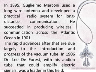 In 1895, Guglielmo Marconi used a
long wire antenna and developed a
practical
radio system for longdistance
communication.
He
succeeded in producing wireless
communication across the Atlantic
Ocean in 1901.
The rapid advances after that are due
largely to the introduction and
progress of the vacuum tube. In 1906
Dr. Lee De Forest, with his audion
tube that could amplify electric
signals, was a leader in this field.

 
