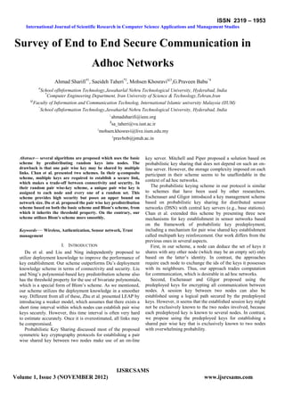 ISSN 2319 – 1953
International Journal of Scientific Research in Computer Science Applications and Management Studies
IJSRCSAMS
Volume 1, Issue 3 (NOVEMBER 2012) www.ijsrcsams.com
Survey of End to End Secure Communication in
Adhoc Networks
Ahmad Sharifi#1
, Saeideh Taheri*2
, Mohsen Khosravi@3
,G.Praveen Babu^4
#
School ofInformation Technology,Jawaharlal Nehru Technological University, Hyderabad, India
*
Computer Engineering Department, Iran University of Science & Technology,Tehran,Iran
@
Faculty of Information and Communication Technolog, International Islamic university Malaysia (IIUM)
^
School ofInformation Technology,Jawaharlal Nehru Technological University, Hyderabad, India
1
ahmadsharifi@ieee.org
2
sa_taheri@vu.iust.ac.ir
3
mohsen.khosravi@live.iium.edu.my
4
pravbob@jntuh.ac.in
Abstract— several algorithms are proposed which uses the basic
scheme by predistributing random keys into nodes. The
drawback is that one pair wise key may be shared by multiple
links. Chan et al. presented two schemes. In their q-composite
scheme, multiple keys are required to establish a secure link,
which makes a trade-off between connectivity and security. In
their random pair wise-key scheme, a unique pair wise key is
assigned to each node and every one of a random set. This
scheme provides high security but poses an upper bound on
network size. Du et al. proposed the pair wise key predistribution
scheme based on both the basic scheme and Blom’s scheme, from
which it inherits the threshold property. On the contrary, our
scheme utilizes Blom’s scheme more smoothly.
Keywords— Wireless, Authentication, Sensor network, Trust
management
I. INTRODUCTION
Du et al. and Liu and Ning independently proposed to
utilize deployment knowledge to improve the performance of
key establishment. Our scheme outperforms Du’s deployment
knowledge scheme in terms of connectivity and security. Liu
and Ning’s polynomial-based key predistribution scheme also
has the threshold property for the use of bivariate polynomials,
which is a special form of Blom’s scheme. As we mentioned,
our scheme utilizes the deployment knowledge in a smoother
way. Different from all of these, Zhu et al. presented LEAP by
introducing a weaker model, which assumes that there exists a
short time interval within which nodes can establish pair wise
keys securely. However, this time interval is often very hard
to estimate accurately. Once it is overestimated, all links may
be compromised.
Probabilistic Key Sharing discussed most of the proposed
symmetric key cryptography protocols for establishing a pair
wise shared key between two nodes make use of an on-line
key server. Mitchell and Piper proposed a solution based on
probabilistic key sharing that does not depend on such an on-
line server. However, the storage complexity imposed on each
participant in their scheme seems to be unaffordable in the
context of ad hoc networks.
The probabilistic keying scheme in our protocol is similar
to schemes that have been used by other researchers.
Eschenauer and Gligor introduced a key management scheme
based on probabilistic key sharing for distributed sensor
networks (DSN) with central key servers (e.g., base stations).
Chan et al. extended this scheme by presenting three new
mechanisms for key establishment in sensor networks based
on the framework of probabilistic key predeployment,
including a mechanism for pair wise shared key establishment
called multipath key reinforcement. Our work differs from the
previous ones in several aspects.
First, in our scheme, a node can deduce the set of keys it
shares with any other node (which may be an empty set) only
based on the latter’s identity. In contrast, the approaches
require each node to exchange the ids of the keys it possesses
with its neighbours. Thus, our approach trades computation
for communication, which is desirable in ad hoc networks.
Second, Eschenauer and Gligor proposed using the
predeployed keys for encrypting all communication between
nodes. A session key between two nodes can also be
established using a logical path secured by the predeployed
keys. However, it seems that the established session key might
not be exclusively known to the two nodes involved, because
each predeployed key is known to several nodes. In contrast,
we propose using the predeployed keys for establishing a
shared pair wise key that is exclusively known to two nodes
with overwhelming probability.
 