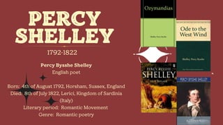 PERCY
SHELLEY
1792-1822
Percy Bysshe Shelley
English poet
Born: 4th of August 1792, Horsham, Sussex, England
Died: 8th of July 1822, Lerici, Kingdom of Sardinia
(Italy)
Literary period: Romantic Movement
Genre: Romantic poetry
 