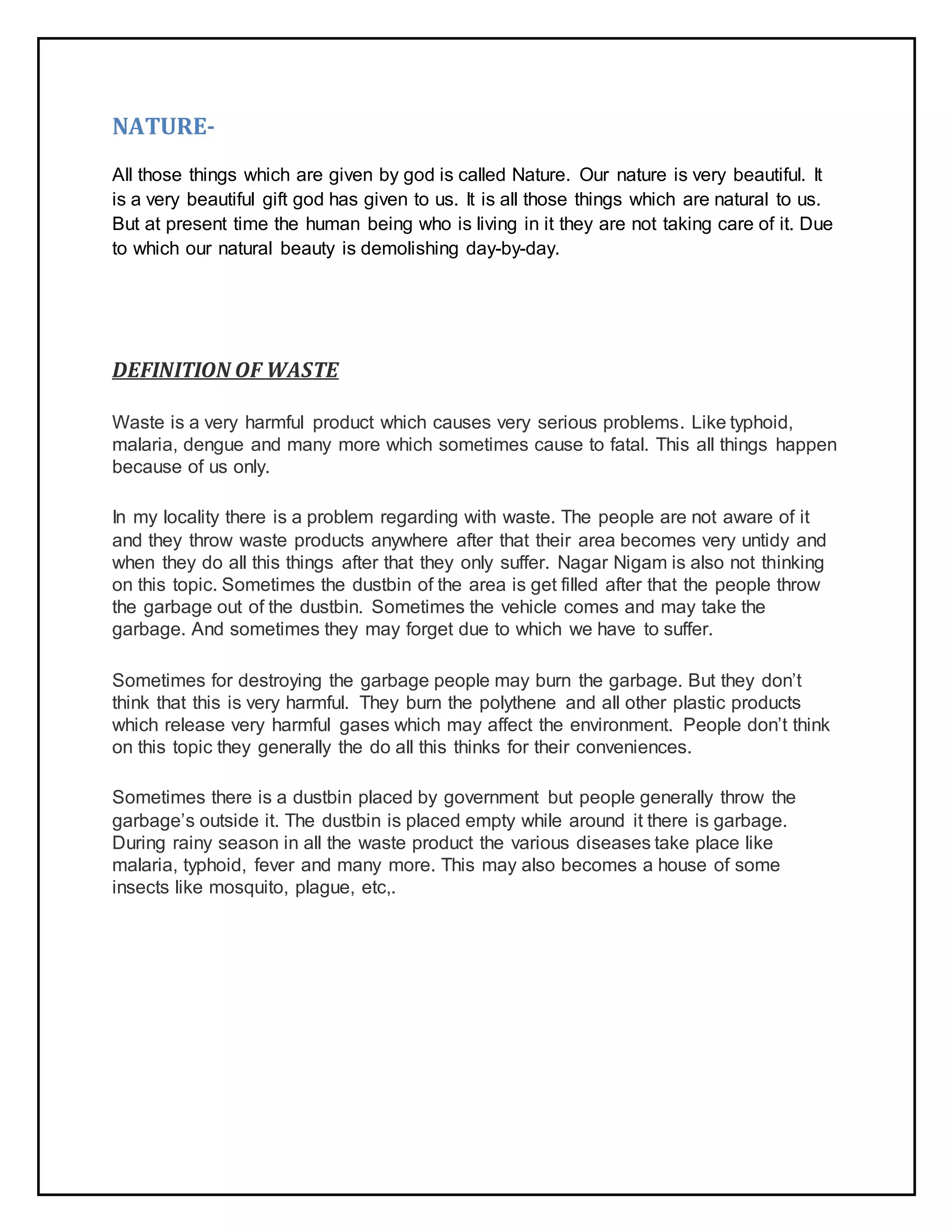 NATURE-
All those things which are given by god is called Nature. Our nature is very beautiful. It
is a very beautiful gift god has given to us. It is all those things which are natural to us.
But at present time the human being who is living in it they are not taking care of it. Due
to which our natural beauty is demolishing day-by-day.
DEFINITION OF WASTE
Waste is a very harmful product which causes very serious problems. Like typhoid,
malaria, dengue and many more which sometimes cause to fatal. This all things happen
because of us only.
In my locality there is a problem regarding with waste. The people are not aware of it
and they throw waste products anywhere after that their area becomes very untidy and
when they do all this things after that they only suffer. Nagar Nigam is also not thinking
on this topic. Sometimes the dustbin of the area is get filled after that the people throw
the garbage out of the dustbin. Sometimes the vehicle comes and may take the
garbage. And sometimes they may forget due to which we have to suffer.
Sometimes for destroying the garbage people may burn the garbage. But they don’t
think that this is very harmful. They burn the polythene and all other plastic products
which release very harmful gases which may affect the environment. People don’t think
on this topic they generally the do all this thinks for their conveniences.
Sometimes there is a dustbin placed by government but people generally throw the
garbage’s outside it. The dustbin is placed empty while around it there is garbage.
During rainy season in all the waste product the various diseases take place like
malaria, typhoid, fever and many more. This may also becomes a house of some
insects like mosquito, plague, etc,.
 