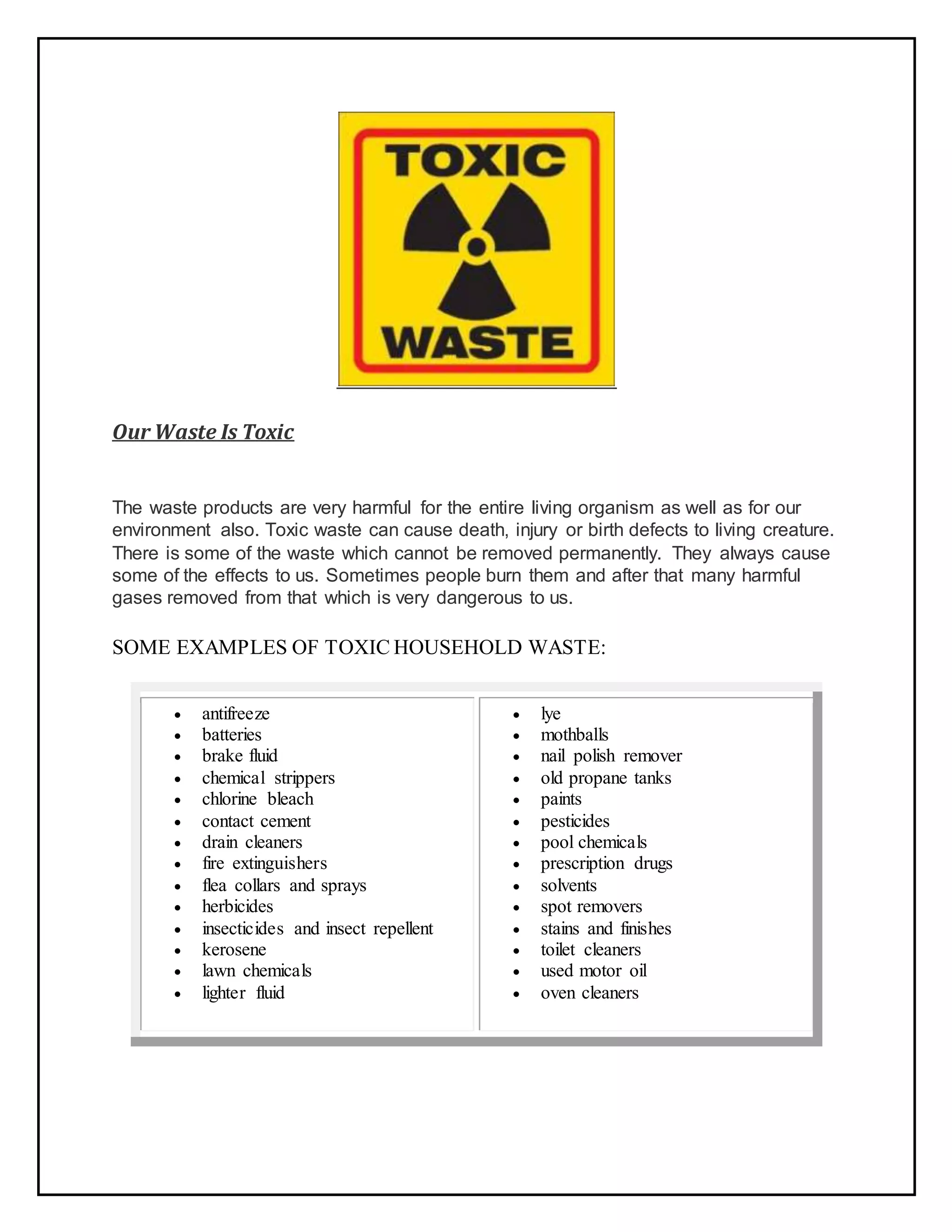Our Waste Is Toxic
The waste products are very harmful for the entire living organism as well as for our
environment also. Toxic waste can cause death, injury or birth defects to living creature.
There is some of the waste which cannot be removed permanently. They always cause
some of the effects to us. Sometimes people burn them and after that many harmful
gases removed from that which is very dangerous to us.
SOME EXAMPLES OF TOXIC HOUSEHOLD WASTE:
 antifreeze
 batteries
 brake fluid
 chemical strippers
 chlorine bleach
 contact cement
 drain cleaners
 fire extinguishers
 flea collars and sprays
 herbicides
 insecticides and insect repellent
 kerosene
 lawn chemicals
 lighter fluid
 lye
 mothballs
 nail polish remover
 old propane tanks
 paints
 pesticides
 pool chemicals
 prescription drugs
 solvents
 spot removers
 stains and finishes
 toilet cleaners
 used motor oil
 oven cleaners
 