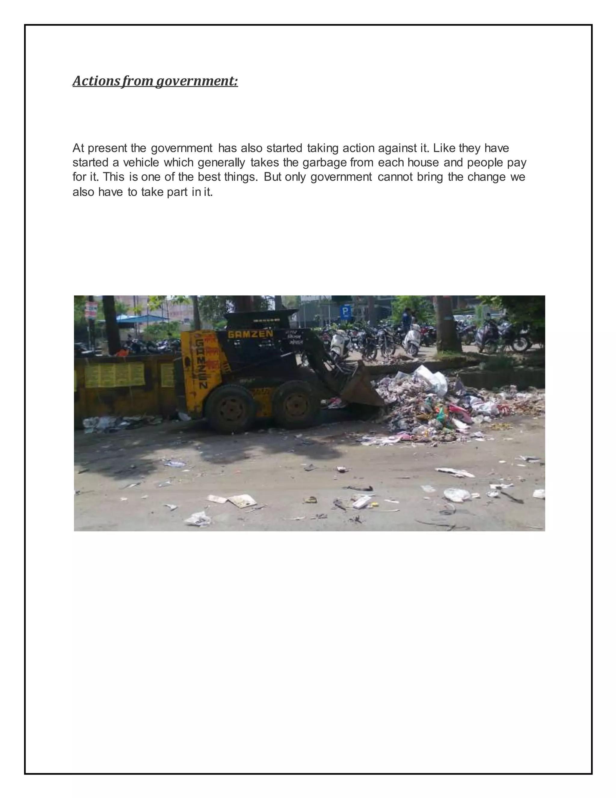Actionsfrom government:
At present the government has also started taking action against it. Like they have
started a vehicle which generally takes the garbage from each house and people pay
for it. This is one of the best things. But only government cannot bring the change we
also have to take part in it.
 