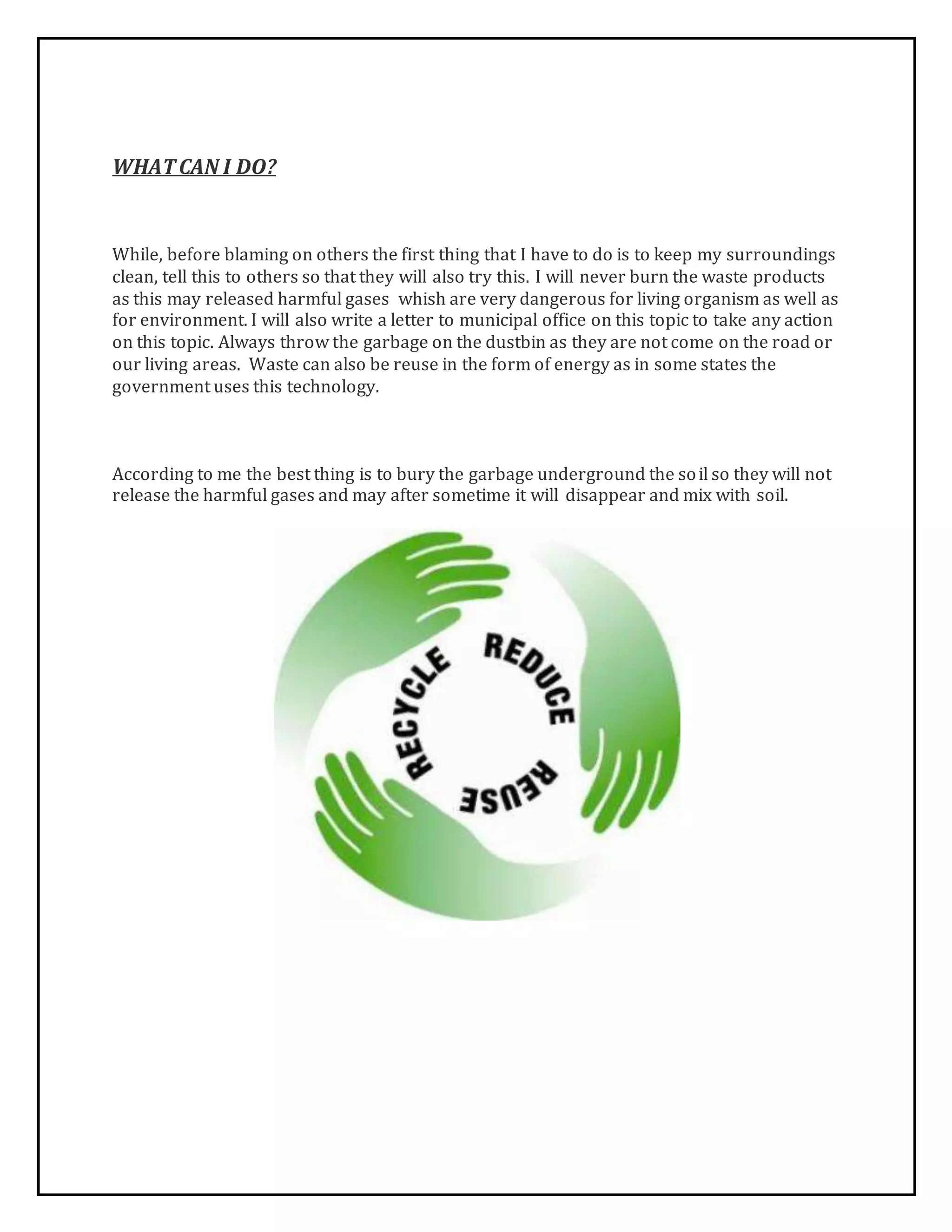 WHATCAN I DO?
While, before blaming on others the first thing that I have to do is to keep my surroundings
clean, tell this to others so that they will also try this. I will never burn the waste products
as this may released harmful gases whish are very dangerous for living organism as well as
for environment. I will also write a letter to municipal office on this topic to take any action
on this topic. Always throw the garbage on the dustbin as they are not come on the road or
our living areas. Waste can also be reuse in the form of energy as in some states the
government uses this technology.
According to me the best thing is to bury the garbage underground the soil so they will not
release the harmful gases and may after sometime it will disappear and mix with soil.
 