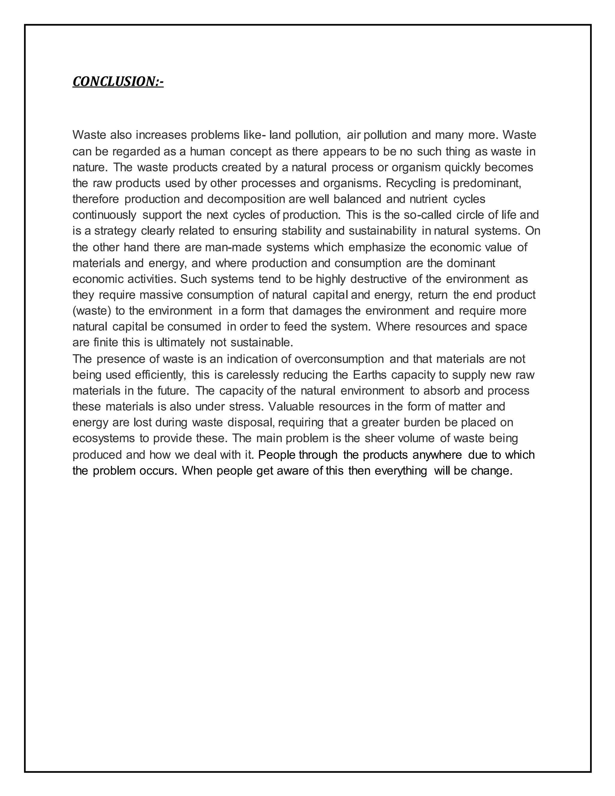 CONCLUSION:-
Waste also increases problems like- land pollution, air pollution and many more. Waste
can be regarded as a human concept as there appears to be no such thing as waste in
nature. The waste products created by a natural process or organism quickly becomes
the raw products used by other processes and organisms. Recycling is predominant,
therefore production and decomposition are well balanced and nutrient cycles
continuously support the next cycles of production. This is the so-called circle of life and
is a strategy clearly related to ensuring stability and sustainability in natural systems. On
the other hand there are man-made systems which emphasize the economic value of
materials and energy, and where production and consumption are the dominant
economic activities. Such systems tend to be highly destructive of the environment as
they require massive consumption of natural capital and energy, return the end product
(waste) to the environment in a form that damages the environment and require more
natural capital be consumed in order to feed the system. Where resources and space
are finite this is ultimately not sustainable.
The presence of waste is an indication of overconsumption and that materials are not
being used efficiently, this is carelessly reducing the Earths capacity to supply new raw
materials in the future. The capacity of the natural environment to absorb and process
these materials is also under stress. Valuable resources in the form of matter and
energy are lost during waste disposal, requiring that a greater burden be placed on
ecosystems to provide these. The main problem is the sheer volume of waste being
produced and how we deal with it. People through the products anywhere due to which
the problem occurs. When people get aware of this then everything will be change.
 