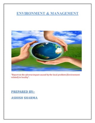 ENVIRONMENT & MANAGEMENT
“Reporton the adverseimpact caused by the local problem (Environment
related) in locality”.
PREPARED BY:-
ASHISH SHARMA
 