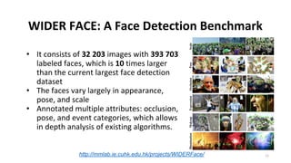 WIDER FACE: A Face Detection Benchmark
• It consists of 32 203 images with 393 703
labeled faces, which is 10 times larger
than the current largest face detection
dataset
• The faces vary largely in appearance,
pose, and scale
• Annotated multiple attributes: occlusion,
pose, and event categories, which allows
in depth analysis of existing algorithms.
http://mmlab.ie.cuhk.edu.hk/projects/WIDERFace/ 11
 