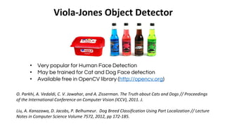 Viola-Jones Object Detector
• Very popular for Human Face Detection
• May be trained for Cat and Dog Face detection
• Available free in OpenCV library (http://opencv.org)
O. Parkhi, A. Vedaldi, C. V. Jawahar, and A. Zisserman. The Truth about Cats and Dogs // Proceedings
of the International Conference on Computer Vision (ICCV), 2011. J.
Liu, A. Kanazawa, D. Jacobs, P. Belhumeur. Dog Breed Classification Using Part Localization // Lecture
Notes in Computer Science Volume 7572, 2012, pp 172-185.
 