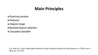 Main Principles
● Scanning window
● Features
● Integral image
● Boosted feature selection
● Cascaded classifier
P.A. Viola, M.J. Jones, Rapid object detection using a boosted cascade of simple features, in: CVPR, issue 1,
2001, pp. 511–518.
16
 