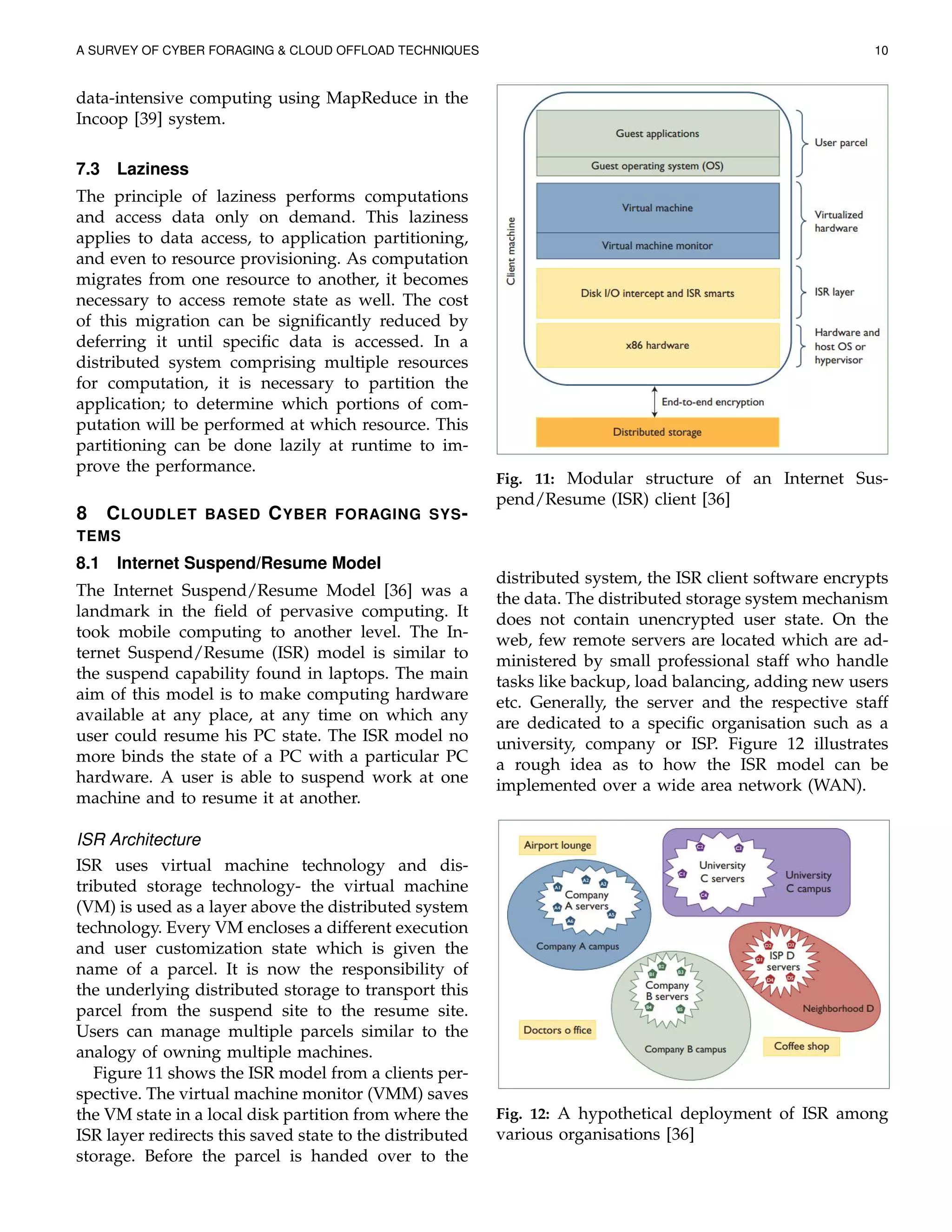 A SURVEY OF CYBER FORAGING & CLOUD OFFLOAD TECHNIQUES 10
data-intensive computing using MapReduce in the
Incoop [39] system.
7.3 Laziness
The principle of laziness performs computations
and access data only on demand. This laziness
applies to data access, to application partitioning,
and even to resource provisioning. As computation
migrates from one resource to another, it becomes
necessary to access remote state as well. The cost
of this migration can be signiﬁcantly reduced by
deferring it until speciﬁc data is accessed. In a
distributed system comprising multiple resources
for computation, it is necessary to partition the
application; to determine which portions of com-
putation will be performed at which resource. This
partitioning can be done lazily at runtime to im-
prove the performance.
8 CLOUDLET BASED CYBER FORAGING SYS-
TEMS
8.1 Internet Suspend/Resume Model
The Internet Suspend/Resume Model [36] was a
landmark in the ﬁeld of pervasive computing. It
took mobile computing to another level. The In-
ternet Suspend/Resume (ISR) model is similar to
the suspend capability found in laptops. The main
aim of this model is to make computing hardware
available at any place, at any time on which any
user could resume his PC state. The ISR model no
more binds the state of a PC with a particular PC
hardware. A user is able to suspend work at one
machine and to resume it at another.
ISR Architecture
ISR uses virtual machine technology and dis-
tributed storage technology- the virtual machine
(VM) is used as a layer above the distributed system
technology. Every VM encloses a different execution
and user customization state which is given the
name of a parcel. It is now the responsibility of
the underlying distributed storage to transport this
parcel from the suspend site to the resume site.
Users can manage multiple parcels similar to the
analogy of owning multiple machines.
Figure 11 shows the ISR model from a clients per-
spective. The virtual machine monitor (VMM) saves
the VM state in a local disk partition from where the
ISR layer redirects this saved state to the distributed
storage. Before the parcel is handed over to the
Fig. 11: Modular structure of an Internet Sus-
pend/Resume (ISR) client [36]
distributed system, the ISR client software encrypts
the data. The distributed storage system mechanism
does not contain unencrypted user state. On the
web, few remote servers are located which are ad-
ministered by small professional staff who handle
tasks like backup, load balancing, adding new users
etc. Generally, the server and the respective staff
are dedicated to a speciﬁc organisation such as a
university, company or ISP. Figure 12 illustrates
a rough idea as to how the ISR model can be
implemented over a wide area network (WAN).
Fig. 12: A hypothetical deployment of ISR among
various organisations [36]
 