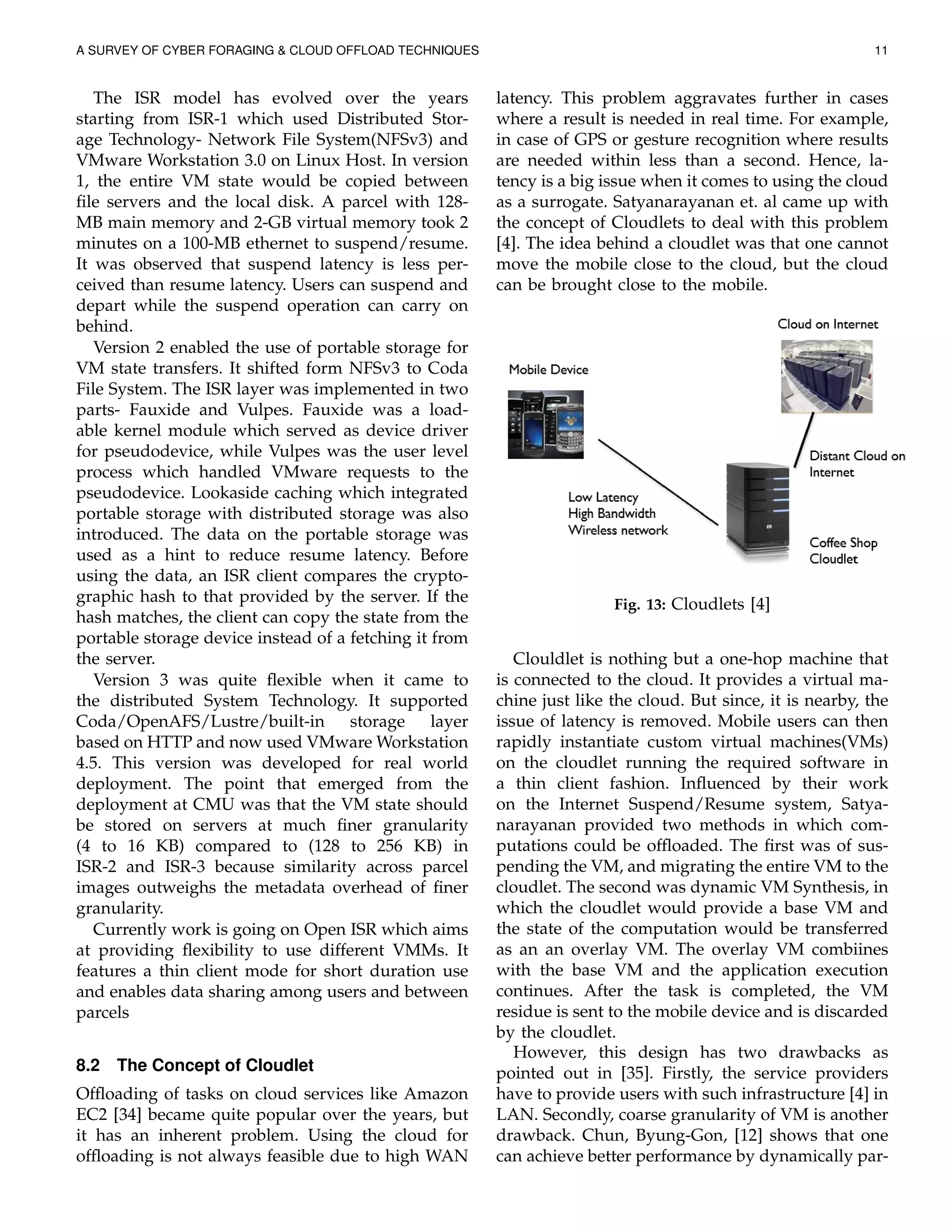 A SURVEY OF CYBER FORAGING & CLOUD OFFLOAD TECHNIQUES 11
The ISR model has evolved over the years
starting from ISR-1 which used Distributed Stor-
age Technology- Network File System(NFSv3) and
VMware Workstation 3.0 on Linux Host. In version
1, the entire VM state would be copied between
ﬁle servers and the local disk. A parcel with 128-
MB main memory and 2-GB virtual memory took 2
minutes on a 100-MB ethernet to suspend/resume.
It was observed that suspend latency is less per-
ceived than resume latency. Users can suspend and
depart while the suspend operation can carry on
behind.
Version 2 enabled the use of portable storage for
VM state transfers. It shifted form NFSv3 to Coda
File System. The ISR layer was implemented in two
parts- Fauxide and Vulpes. Fauxide was a load-
able kernel module which served as device driver
for pseudodevice, while Vulpes was the user level
process which handled VMware requests to the
pseudodevice. Lookaside caching which integrated
portable storage with distributed storage was also
introduced. The data on the portable storage was
used as a hint to reduce resume latency. Before
using the data, an ISR client compares the crypto-
graphic hash to that provided by the server. If the
hash matches, the client can copy the state from the
portable storage device instead of a fetching it from
the server.
Version 3 was quite ﬂexible when it came to
the distributed System Technology. It supported
Coda/OpenAFS/Lustre/built-in storage layer
based on HTTP and now used VMware Workstation
4.5. This version was developed for real world
deployment. The point that emerged from the
deployment at CMU was that the VM state should
be stored on servers at much ﬁner granularity
(4 to 16 KB) compared to (128 to 256 KB) in
ISR-2 and ISR-3 because similarity across parcel
images outweighs the metadata overhead of ﬁner
granularity.
Currently work is going on Open ISR which aims
at providing ﬂexibility to use different VMMs. It
features a thin client mode for short duration use
and enables data sharing among users and between
parcels
8.2 The Concept of Cloudlet
Ofﬂoading of tasks on cloud services like Amazon
EC2 [34] became quite popular over the years, but
it has an inherent problem. Using the cloud for
ofﬂoading is not always feasible due to high WAN
latency. This problem aggravates further in cases
where a result is needed in real time. For example,
in case of GPS or gesture recognition where results
are needed within less than a second. Hence, la-
tency is a big issue when it comes to using the cloud
as a surrogate. Satyanarayanan et. al came up with
the concept of Cloudlets to deal with this problem
[4]. The idea behind a cloudlet was that one cannot
move the mobile close to the cloud, but the cloud
can be brought close to the mobile.
Fig. 13: Cloudlets [4]
Clouldlet is nothing but a one-hop machine that
is connected to the cloud. It provides a virtual ma-
chine just like the cloud. But since, it is nearby, the
issue of latency is removed. Mobile users can then
rapidly instantiate custom virtual machines(VMs)
on the cloudlet running the required software in
a thin client fashion. Inﬂuenced by their work
on the Internet Suspend/Resume system, Satya-
narayanan provided two methods in which com-
putations could be ofﬂoaded. The ﬁrst was of sus-
pending the VM, and migrating the entire VM to the
cloudlet. The second was dynamic VM Synthesis, in
which the cloudlet would provide a base VM and
the state of the computation would be transferred
as an an overlay VM. The overlay VM combiines
with the base VM and the application execution
continues. After the task is completed, the VM
residue is sent to the mobile device and is discarded
by the cloudlet.
However, this design has two drawbacks as
pointed out in [35]. Firstly, the service providers
have to provide users with such infrastructure [4] in
LAN. Secondly, coarse granularity of VM is another
drawback. Chun, Byung-Gon, [12] shows that one
can achieve better performance by dynamically par-
 