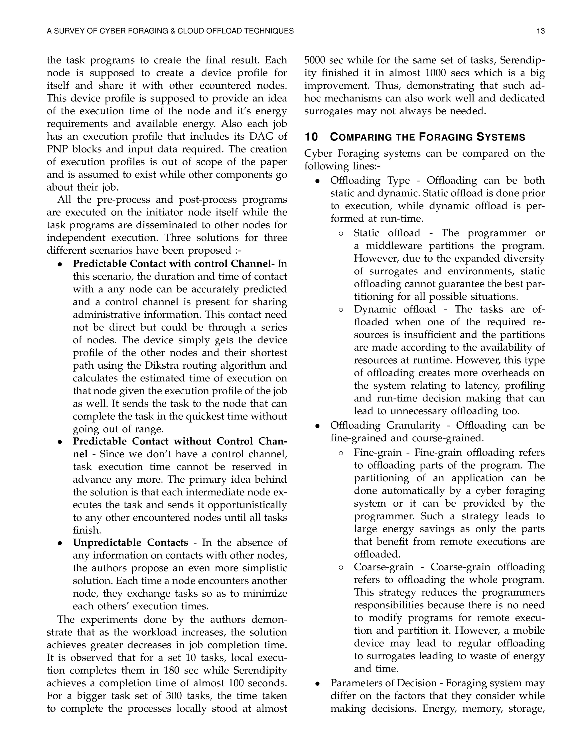 A SURVEY OF CYBER FORAGING & CLOUD OFFLOAD TECHNIQUES 13
the task programs to create the ﬁnal result. Each
node is supposed to create a device proﬁle for
itself and share it with other ecountered nodes.
This device proﬁle is supposed to provide an idea
of the execution time of the node and it’s energy
requirements and available energy. Also each job
has an execution proﬁle that includes its DAG of
PNP blocks and input data required. The creation
of execution proﬁles is out of scope of the paper
and is assumed to exist while other components go
about their job.
All the pre-process and post-process programs
are executed on the initiator node itself while the
task programs are disseminated to other nodes for
independent execution. Three solutions for three
different scenarios have been proposed :-
• Predictable Contact with control Channel- In
this scenario, the duration and time of contact
with a any node can be accurately predicted
and a control channel is present for sharing
administrative information. This contact need
not be direct but could be through a series
of nodes. The device simply gets the device
proﬁle of the other nodes and their shortest
path using the Dikstra routing algorithm and
calculates the estimated time of execution on
that node given the execution proﬁle of the job
as well. It sends the task to the node that can
complete the task in the quickest time without
going out of range.
• Predictable Contact without Control Chan-
nel - Since we don’t have a control channel,
task execution time cannot be reserved in
advance any more. The primary idea behind
the solution is that each intermediate node ex-
ecutes the task and sends it opportunistically
to any other encountered nodes until all tasks
ﬁnish.
• Unpredictable Contacts - In the absence of
any information on contacts with other nodes,
the authors propose an even more simplistic
solution. Each time a node encounters another
node, they exchange tasks so as to minimize
each others’ execution times.
The experiments done by the authors demon-
strate that as the workload increases, the solution
achieves greater decreases in job completion time.
It is observed that for a set 10 tasks, local execu-
tion completes them in 180 sec while Serendipity
achieves a completion time of almost 100 seconds.
For a bigger task set of 300 tasks, the time taken
to complete the processes locally stood at almost
5000 sec while for the same set of tasks, Serendip-
ity ﬁnished it in almost 1000 secs which is a big
improvement. Thus, demonstrating that such ad-
hoc mechanisms can also work well and dedicated
surrogates may not always be needed.
10 COMPARING THE FORAGING SYSTEMS
Cyber Foraging systems can be compared on the
following lines:-
• Ofﬂoading Type - Ofﬂoading can be both
static and dynamic. Static ofﬂoad is done prior
to execution, while dynamic ofﬂoad is per-
formed at run-time.
◦ Static ofﬂoad - The programmer or
a middleware partitions the program.
However, due to the expanded diversity
of surrogates and environments, static
ofﬂoading cannot guarantee the best par-
titioning for all possible situations.
◦ Dynamic ofﬂoad - The tasks are of-
ﬂoaded when one of the required re-
sources is insufﬁcient and the partitions
are made according to the availability of
resources at runtime. However, this type
of ofﬂoading creates more overheads on
the system relating to latency, proﬁling
and run-time decision making that can
lead to unnecessary ofﬂoading too.
• Ofﬂoading Granularity - Ofﬂoading can be
ﬁne-grained and course-grained.
◦ Fine-grain - Fine-grain ofﬂoading refers
to ofﬂoading parts of the program. The
partitioning of an application can be
done automatically by a cyber foraging
system or it can be provided by the
programmer. Such a strategy leads to
large energy savings as only the parts
that beneﬁt from remote executions are
ofﬂoaded.
◦ Coarse-grain - Coarse-grain ofﬂoading
refers to ofﬂoading the whole program.
This strategy reduces the programmers
responsibilities because there is no need
to modify programs for remote execu-
tion and partition it. However, a mobile
device may lead to regular ofﬂoading
to surrogates leading to waste of energy
and time.
• Parameters of Decision - Foraging system may
differ on the factors that they consider while
making decisions. Energy, memory, storage,
 