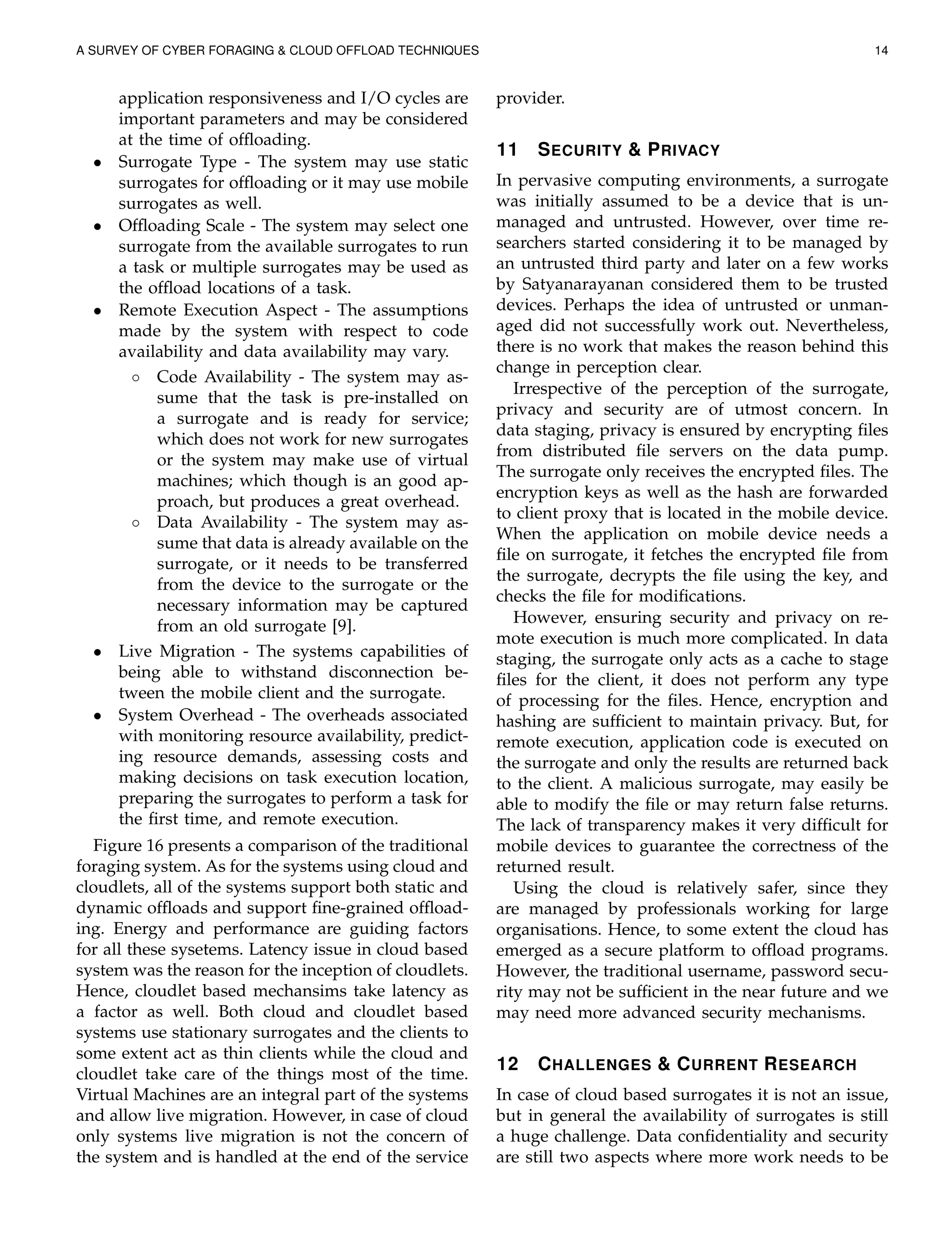 A SURVEY OF CYBER FORAGING & CLOUD OFFLOAD TECHNIQUES 14
application responsiveness and I/O cycles are
important parameters and may be considered
at the time of ofﬂoading.
• Surrogate Type - The system may use static
surrogates for ofﬂoading or it may use mobile
surrogates as well.
• Ofﬂoading Scale - The system may select one
surrogate from the available surrogates to run
a task or multiple surrogates may be used as
the ofﬂoad locations of a task.
• Remote Execution Aspect - The assumptions
made by the system with respect to code
availability and data availability may vary.
◦ Code Availability - The system may as-
sume that the task is pre-installed on
a surrogate and is ready for service;
which does not work for new surrogates
or the system may make use of virtual
machines; which though is an good ap-
proach, but produces a great overhead.
◦ Data Availability - The system may as-
sume that data is already available on the
surrogate, or it needs to be transferred
from the device to the surrogate or the
necessary information may be captured
from an old surrogate [9].
• Live Migration - The systems capabilities of
being able to withstand disconnection be-
tween the mobile client and the surrogate.
• System Overhead - The overheads associated
with monitoring resource availability, predict-
ing resource demands, assessing costs and
making decisions on task execution location,
preparing the surrogates to perform a task for
the ﬁrst time, and remote execution.
Figure 16 presents a comparison of the traditional
foraging system. As for the systems using cloud and
cloudlets, all of the systems support both static and
dynamic ofﬂoads and support ﬁne-grained ofﬂoad-
ing. Energy and performance are guiding factors
for all these sysetems. Latency issue in cloud based
system was the reason for the inception of cloudlets.
Hence, cloudlet based mechansims take latency as
a factor as well. Both cloud and cloudlet based
systems use stationary surrogates and the clients to
some extent act as thin clients while the cloud and
cloudlet take care of the things most of the time.
Virtual Machines are an integral part of the systems
and allow live migration. However, in case of cloud
only systems live migration is not the concern of
the system and is handled at the end of the service
provider.
11 SECURITY & PRIVACY
In pervasive computing environments, a surrogate
was initially assumed to be a device that is un-
managed and untrusted. However, over time re-
searchers started considering it to be managed by
an untrusted third party and later on a few works
by Satyanarayanan considered them to be trusted
devices. Perhaps the idea of untrusted or unman-
aged did not successfully work out. Nevertheless,
there is no work that makes the reason behind this
change in perception clear.
Irrespective of the perception of the surrogate,
privacy and security are of utmost concern. In
data staging, privacy is ensured by encrypting ﬁles
from distributed ﬁle servers on the data pump.
The surrogate only receives the encrypted ﬁles. The
encryption keys as well as the hash are forwarded
to client proxy that is located in the mobile device.
When the application on mobile device needs a
ﬁle on surrogate, it fetches the encrypted ﬁle from
the surrogate, decrypts the ﬁle using the key, and
checks the ﬁle for modiﬁcations.
However, ensuring security and privacy on re-
mote execution is much more complicated. In data
staging, the surrogate only acts as a cache to stage
ﬁles for the client, it does not perform any type
of processing for the ﬁles. Hence, encryption and
hashing are sufﬁcient to maintain privacy. But, for
remote execution, application code is executed on
the surrogate and only the results are returned back
to the client. A malicious surrogate, may easily be
able to modify the ﬁle or may return false returns.
The lack of transparency makes it very difﬁcult for
mobile devices to guarantee the correctness of the
returned result.
Using the cloud is relatively safer, since they
are managed by professionals working for large
organisations. Hence, to some extent the cloud has
emerged as a secure platform to ofﬂoad programs.
However, the traditional username, password secu-
rity may not be sufﬁcient in the near future and we
may need more advanced security mechanisms.
12 CHALLENGES & CURRENT RESEARCH
In case of cloud based surrogates it is not an issue,
but in general the availability of surrogates is still
a huge challenge. Data conﬁdentiality and security
are still two aspects where more work needs to be
 
