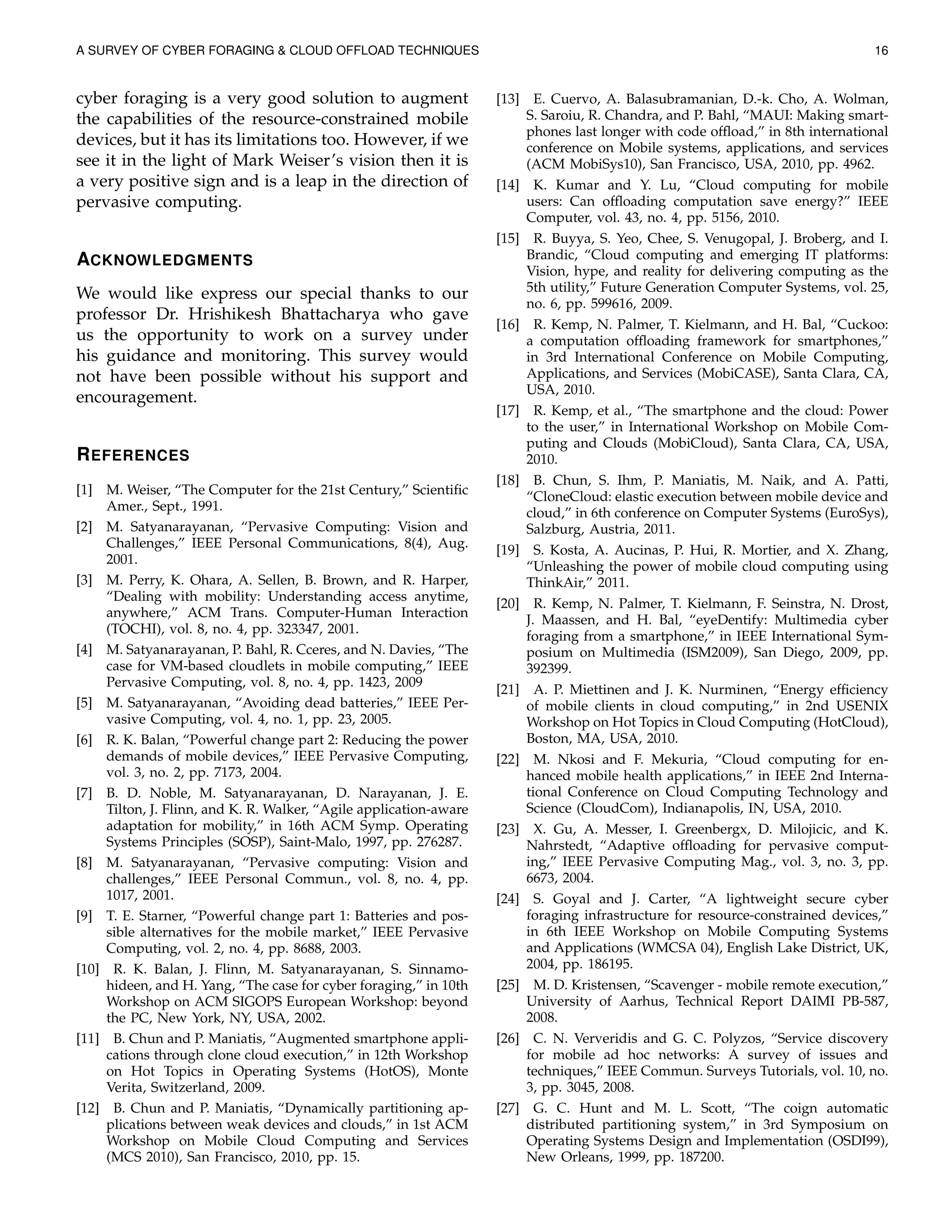 A SURVEY OF CYBER FORAGING & CLOUD OFFLOAD TECHNIQUES 16
cyber foraging is a very good solution to augment
the capabilities of the resource-constrained mobile
devices, but it has its limitations too. However, if we
see it in the light of Mark Weiser’s vision then it is
a very positive sign and is a leap in the direction of
pervasive computing.
ACKNOWLEDGMENTS
We would like express our special thanks to our
professor Dr. Hrishikesh Bhattacharya who gave
us the opportunity to work on a survey under
his guidance and monitoring. This survey would
not have been possible without his support and
encouragement.
REFERENCES
[1] M. Weiser, “The Computer for the 21st Century,” Scientiﬁc
Amer., Sept., 1991.
[2] M. Satyanarayanan, “Pervasive Computing: Vision and
Challenges,” IEEE Personal Communications, 8(4), Aug.
2001.
[3] M. Perry, K. Ohara, A. Sellen, B. Brown, and R. Harper,
“Dealing with mobility: Understanding access anytime,
anywhere,” ACM Trans. Computer-Human Interaction
(TOCHI), vol. 8, no. 4, pp. 323347, 2001.
[4] M. Satyanarayanan, P. Bahl, R. Cceres, and N. Davies, “The
case for VM-based cloudlets in mobile computing,” IEEE
Pervasive Computing, vol. 8, no. 4, pp. 1423, 2009
[5] M. Satyanarayanan, “Avoiding dead batteries,” IEEE Per-
vasive Computing, vol. 4, no. 1, pp. 23, 2005.
[6] R. K. Balan, “Powerful change part 2: Reducing the power
demands of mobile devices,” IEEE Pervasive Computing,
vol. 3, no. 2, pp. 7173, 2004.
[7] B. D. Noble, M. Satyanarayanan, D. Narayanan, J. E.
Tilton, J. Flinn, and K. R. Walker, “Agile application-aware
adaptation for mobility,” in 16th ACM Symp. Operating
Systems Principles (SOSP), Saint-Malo, 1997, pp. 276287.
[8] M. Satyanarayanan, “Pervasive computing: Vision and
challenges,” IEEE Personal Commun., vol. 8, no. 4, pp.
1017, 2001.
[9] T. E. Starner, “Powerful change part 1: Batteries and pos-
sible alternatives for the mobile market,” IEEE Pervasive
Computing, vol. 2, no. 4, pp. 8688, 2003.
[10] R. K. Balan, J. Flinn, M. Satyanarayanan, S. Sinnamo-
hideen, and H. Yang, “The case for cyber foraging,” in 10th
Workshop on ACM SIGOPS European Workshop: beyond
the PC, New York, NY, USA, 2002.
[11] B. Chun and P. Maniatis, “Augmented smartphone appli-
cations through clone cloud execution,” in 12th Workshop
on Hot Topics in Operating Systems (HotOS), Monte
Verita, Switzerland, 2009.
[12] B. Chun and P. Maniatis, “Dynamically partitioning ap-
plications between weak devices and clouds,” in 1st ACM
Workshop on Mobile Cloud Computing and Services
(MCS 2010), San Francisco, 2010, pp. 15.
[13] E. Cuervo, A. Balasubramanian, D.-k. Cho, A. Wolman,
S. Saroiu, R. Chandra, and P. Bahl, “MAUI: Making smart-
phones last longer with code ofﬂoad,” in 8th international
conference on Mobile systems, applications, and services
(ACM MobiSys10), San Francisco, USA, 2010, pp. 4962.
[14] K. Kumar and Y. Lu, “Cloud computing for mobile
users: Can ofﬂoading computation save energy?” IEEE
Computer, vol. 43, no. 4, pp. 5156, 2010.
[15] R. Buyya, S. Yeo, Chee, S. Venugopal, J. Broberg, and I.
Brandic, “Cloud computing and emerging IT platforms:
Vision, hype, and reality for delivering computing as the
5th utility,” Future Generation Computer Systems, vol. 25,
no. 6, pp. 599616, 2009.
[16] R. Kemp, N. Palmer, T. Kielmann, and H. Bal, “Cuckoo:
a computation ofﬂoading framework for smartphones,”
in 3rd International Conference on Mobile Computing,
Applications, and Services (MobiCASE), Santa Clara, CA,
USA, 2010.
[17] R. Kemp, et al., “The smartphone and the cloud: Power
to the user,” in International Workshop on Mobile Com-
puting and Clouds (MobiCloud), Santa Clara, CA, USA,
2010.
[18] B. Chun, S. Ihm, P. Maniatis, M. Naik, and A. Patti,
“CloneCloud: elastic execution between mobile device and
cloud,” in 6th conference on Computer Systems (EuroSys),
Salzburg, Austria, 2011.
[19] S. Kosta, A. Aucinas, P. Hui, R. Mortier, and X. Zhang,
“Unleashing the power of mobile cloud computing using
ThinkAir,” 2011.
[20] R. Kemp, N. Palmer, T. Kielmann, F. Seinstra, N. Drost,
J. Maassen, and H. Bal, “eyeDentify: Multimedia cyber
foraging from a smartphone,” in IEEE International Sym-
posium on Multimedia (ISM2009), San Diego, 2009, pp.
392399.
[21] A. P. Miettinen and J. K. Nurminen, “Energy efﬁciency
of mobile clients in cloud computing,” in 2nd USENIX
Workshop on Hot Topics in Cloud Computing (HotCloud),
Boston, MA, USA, 2010.
[22] M. Nkosi and F. Mekuria, “Cloud computing for en-
hanced mobile health applications,” in IEEE 2nd Interna-
tional Conference on Cloud Computing Technology and
Science (CloudCom), Indianapolis, IN, USA, 2010.
[23] X. Gu, A. Messer, I. Greenbergx, D. Milojicic, and K.
Nahrstedt, “Adaptive ofﬂoading for pervasive comput-
ing,” IEEE Pervasive Computing Mag., vol. 3, no. 3, pp.
6673, 2004.
[24] S. Goyal and J. Carter, “A lightweight secure cyber
foraging infrastructure for resource-constrained devices,”
in 6th IEEE Workshop on Mobile Computing Systems
and Applications (WMCSA 04), English Lake District, UK,
2004, pp. 186195.
[25] M. D. Kristensen, “Scavenger - mobile remote execution,”
University of Aarhus, Technical Report DAIMI PB-587,
2008.
[26] C. N. Ververidis and G. C. Polyzos, “Service discovery
for mobile ad hoc networks: A survey of issues and
techniques,” IEEE Commun. Surveys Tutorials, vol. 10, no.
3, pp. 3045, 2008.
[27] G. C. Hunt and M. L. Scott, “The coign automatic
distributed partitioning system,” in 3rd Symposium on
Operating Systems Design and Implementation (OSDI99),
New Orleans, 1999, pp. 187200.
 