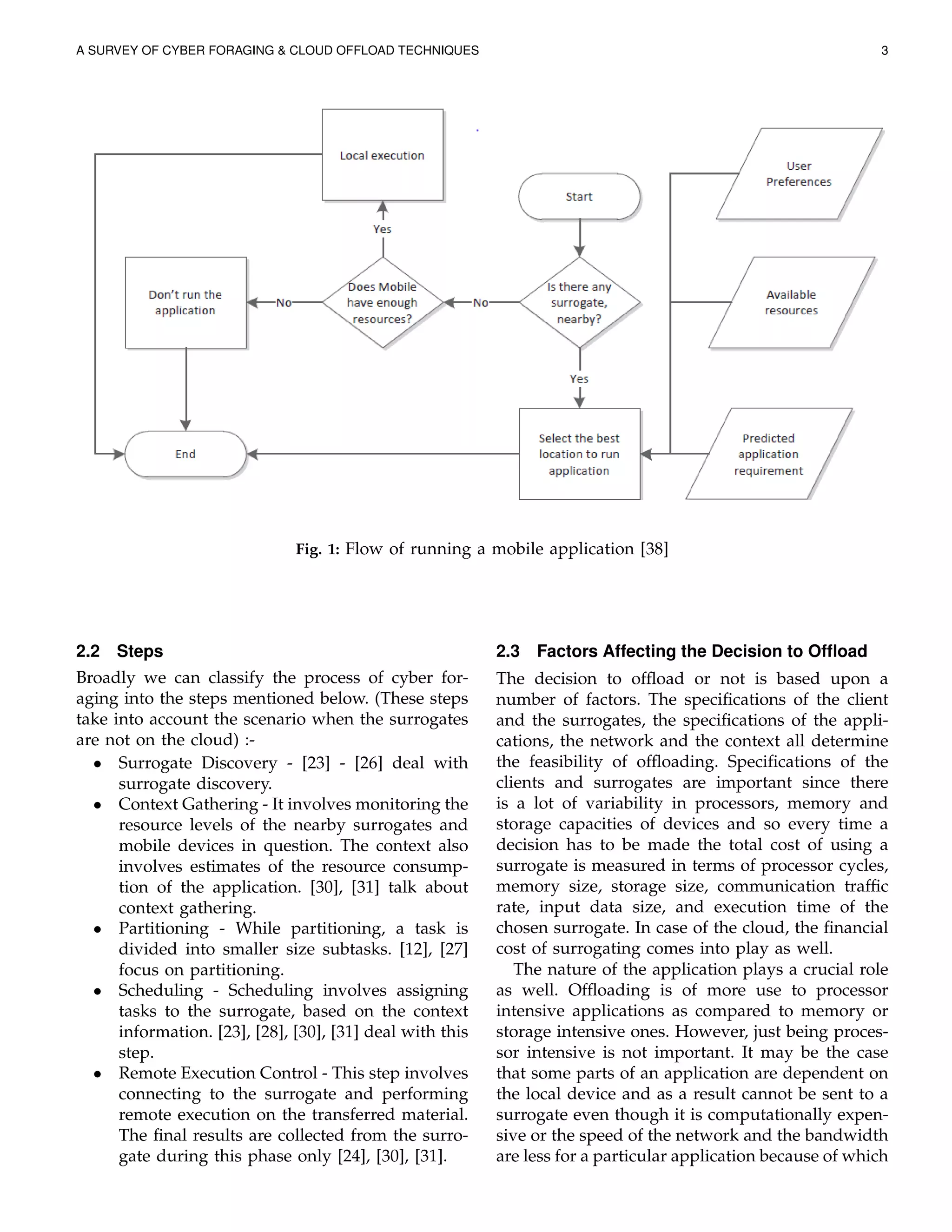 A SURVEY OF CYBER FORAGING & CLOUD OFFLOAD TECHNIQUES 3
Fig. 1: Flow of running a mobile application [38]
2.2 Steps
Broadly we can classify the process of cyber for-
aging into the steps mentioned below. (These steps
take into account the scenario when the surrogates
are not on the cloud) :-
• Surrogate Discovery - [23] - [26] deal with
surrogate discovery.
• Context Gathering - It involves monitoring the
resource levels of the nearby surrogates and
mobile devices in question. The context also
involves estimates of the resource consump-
tion of the application. [30], [31] talk about
context gathering.
• Partitioning - While partitioning, a task is
divided into smaller size subtasks. [12], [27]
focus on partitioning.
• Scheduling - Scheduling involves assigning
tasks to the surrogate, based on the context
information. [23], [28], [30], [31] deal with this
step.
• Remote Execution Control - This step involves
connecting to the surrogate and performing
remote execution on the transferred material.
The ﬁnal results are collected from the surro-
gate during this phase only [24], [30], [31].
2.3 Factors Affecting the Decision to Ofﬂoad
The decision to ofﬂoad or not is based upon a
number of factors. The speciﬁcations of the client
and the surrogates, the speciﬁcations of the appli-
cations, the network and the context all determine
the feasibility of ofﬂoading. Speciﬁcations of the
clients and surrogates are important since there
is a lot of variability in processors, memory and
storage capacities of devices and so every time a
decision has to be made the total cost of using a
surrogate is measured in terms of processor cycles,
memory size, storage size, communication trafﬁc
rate, input data size, and execution time of the
chosen surrogate. In case of the cloud, the ﬁnancial
cost of surrogating comes into play as well.
The nature of the application plays a crucial role
as well. Ofﬂoading is of more use to processor
intensive applications as compared to memory or
storage intensive ones. However, just being proces-
sor intensive is not important. It may be the case
that some parts of an application are dependent on
the local device and as a result cannot be sent to a
surrogate even though it is computationally expen-
sive or the speed of the network and the bandwidth
are less for a particular application because of which
 