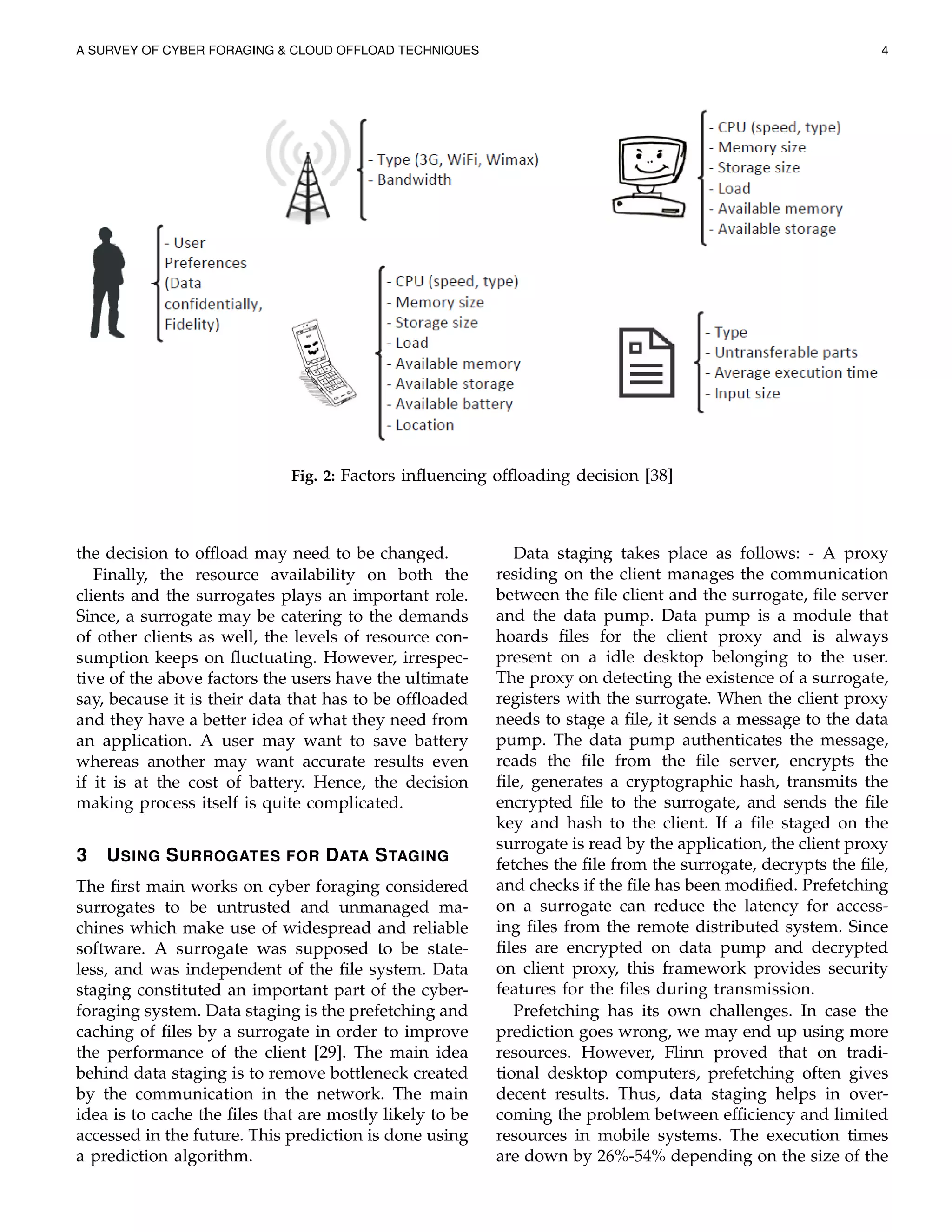 A SURVEY OF CYBER FORAGING & CLOUD OFFLOAD TECHNIQUES 4
Fig. 2: Factors inﬂuencing ofﬂoading decision [38]
the decision to ofﬂoad may need to be changed.
Finally, the resource availability on both the
clients and the surrogates plays an important role.
Since, a surrogate may be catering to the demands
of other clients as well, the levels of resource con-
sumption keeps on ﬂuctuating. However, irrespec-
tive of the above factors the users have the ultimate
say, because it is their data that has to be ofﬂoaded
and they have a better idea of what they need from
an application. A user may want to save battery
whereas another may want accurate results even
if it is at the cost of battery. Hence, the decision
making process itself is quite complicated.
3 USING SURROGATES FOR DATA STAGING
The ﬁrst main works on cyber foraging considered
surrogates to be untrusted and unmanaged ma-
chines which make use of widespread and reliable
software. A surrogate was supposed to be state-
less, and was independent of the ﬁle system. Data
staging constituted an important part of the cyber-
foraging system. Data staging is the prefetching and
caching of ﬁles by a surrogate in order to improve
the performance of the client [29]. The main idea
behind data staging is to remove bottleneck created
by the communication in the network. The main
idea is to cache the ﬁles that are mostly likely to be
accessed in the future. This prediction is done using
a prediction algorithm.
Data staging takes place as follows: - A proxy
residing on the client manages the communication
between the ﬁle client and the surrogate, ﬁle server
and the data pump. Data pump is a module that
hoards ﬁles for the client proxy and is always
present on a idle desktop belonging to the user.
The proxy on detecting the existence of a surrogate,
registers with the surrogate. When the client proxy
needs to stage a ﬁle, it sends a message to the data
pump. The data pump authenticates the message,
reads the ﬁle from the ﬁle server, encrypts the
ﬁle, generates a cryptographic hash, transmits the
encrypted ﬁle to the surrogate, and sends the ﬁle
key and hash to the client. If a ﬁle staged on the
surrogate is read by the application, the client proxy
fetches the ﬁle from the surrogate, decrypts the ﬁle,
and checks if the ﬁle has been modiﬁed. Prefetching
on a surrogate can reduce the latency for access-
ing ﬁles from the remote distributed system. Since
ﬁles are encrypted on data pump and decrypted
on client proxy, this framework provides security
features for the ﬁles during transmission.
Prefetching has its own challenges. In case the
prediction goes wrong, we may end up using more
resources. However, Flinn proved that on tradi-
tional desktop computers, prefetching often gives
decent results. Thus, data staging helps in over-
coming the problem between efﬁciency and limited
resources in mobile systems. The execution times
are down by 26%-54% depending on the size of the
 