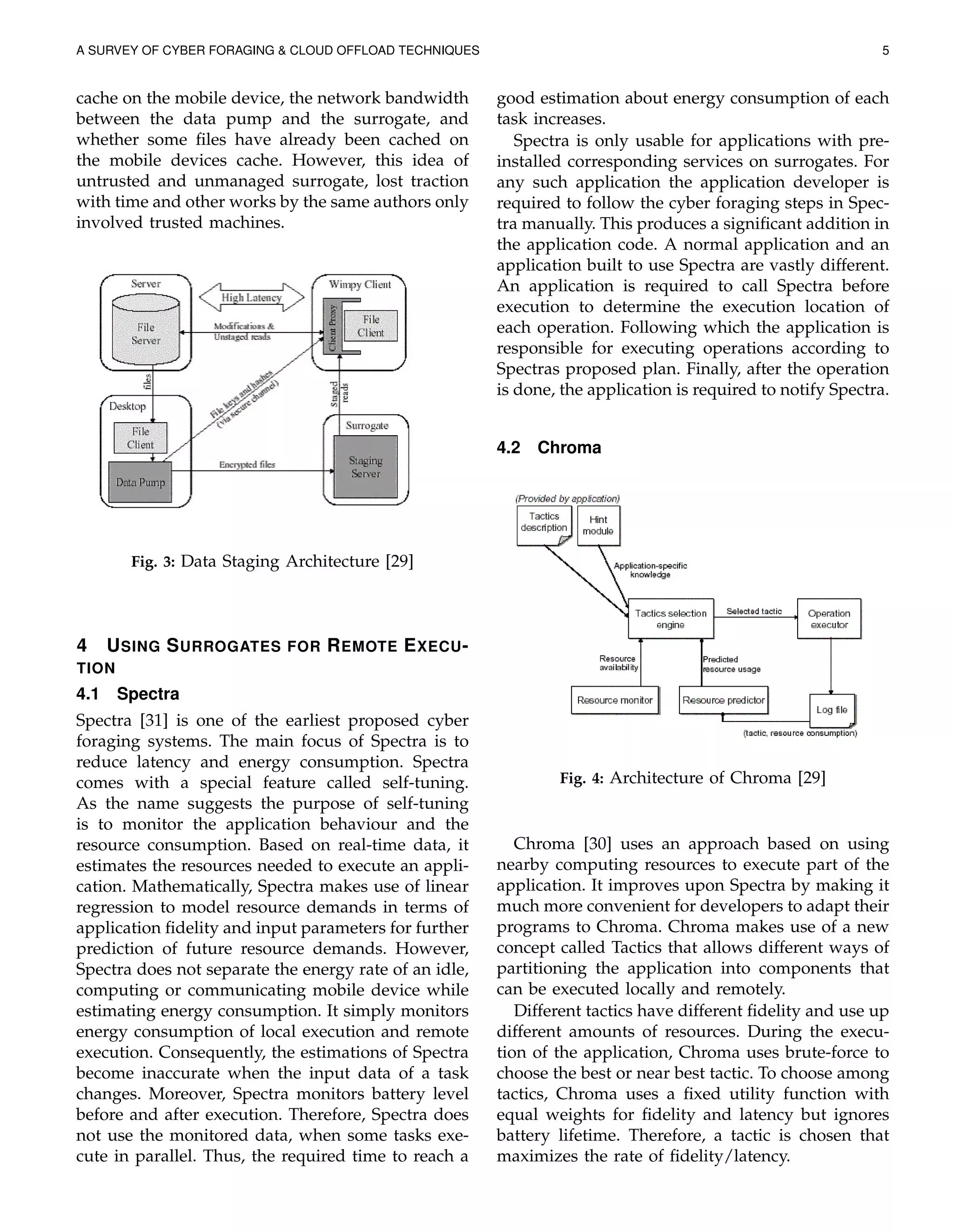 A SURVEY OF CYBER FORAGING & CLOUD OFFLOAD TECHNIQUES 5
cache on the mobile device, the network bandwidth
between the data pump and the surrogate, and
whether some ﬁles have already been cached on
the mobile devices cache. However, this idea of
untrusted and unmanaged surrogate, lost traction
with time and other works by the same authors only
involved trusted machines.
Fig. 3: Data Staging Architecture [29]
4 USING SURROGATES FOR REMOTE EXECU-
TION
4.1 Spectra
Spectra [31] is one of the earliest proposed cyber
foraging systems. The main focus of Spectra is to
reduce latency and energy consumption. Spectra
comes with a special feature called self-tuning.
As the name suggests the purpose of self-tuning
is to monitor the application behaviour and the
resource consumption. Based on real-time data, it
estimates the resources needed to execute an appli-
cation. Mathematically, Spectra makes use of linear
regression to model resource demands in terms of
application ﬁdelity and input parameters for further
prediction of future resource demands. However,
Spectra does not separate the energy rate of an idle,
computing or communicating mobile device while
estimating energy consumption. It simply monitors
energy consumption of local execution and remote
execution. Consequently, the estimations of Spectra
become inaccurate when the input data of a task
changes. Moreover, Spectra monitors battery level
before and after execution. Therefore, Spectra does
not use the monitored data, when some tasks exe-
cute in parallel. Thus, the required time to reach a
good estimation about energy consumption of each
task increases.
Spectra is only usable for applications with pre-
installed corresponding services on surrogates. For
any such application the application developer is
required to follow the cyber foraging steps in Spec-
tra manually. This produces a signiﬁcant addition in
the application code. A normal application and an
application built to use Spectra are vastly different.
An application is required to call Spectra before
execution to determine the execution location of
each operation. Following which the application is
responsible for executing operations according to
Spectras proposed plan. Finally, after the operation
is done, the application is required to notify Spectra.
4.2 Chroma
Fig. 4: Architecture of Chroma [29]
Chroma [30] uses an approach based on using
nearby computing resources to execute part of the
application. It improves upon Spectra by making it
much more convenient for developers to adapt their
programs to Chroma. Chroma makes use of a new
concept called Tactics that allows different ways of
partitioning the application into components that
can be executed locally and remotely.
Different tactics have different ﬁdelity and use up
different amounts of resources. During the execu-
tion of the application, Chroma uses brute-force to
choose the best or near best tactic. To choose among
tactics, Chroma uses a ﬁxed utility function with
equal weights for ﬁdelity and latency but ignores
battery lifetime. Therefore, a tactic is chosen that
maximizes the rate of ﬁdelity/latency.
 
