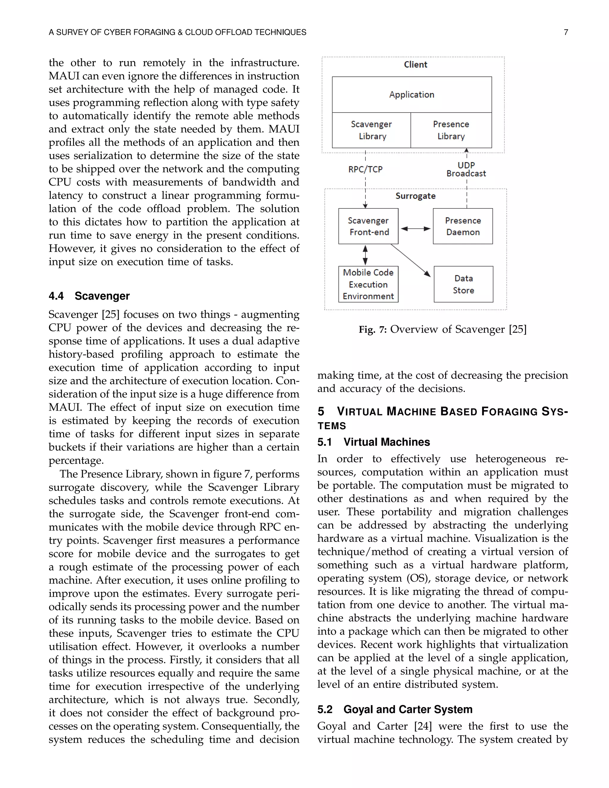 A SURVEY OF CYBER FORAGING & CLOUD OFFLOAD TECHNIQUES 7
the other to run remotely in the infrastructure.
MAUI can even ignore the differences in instruction
set architecture with the help of managed code. It
uses programming reﬂection along with type safety
to automatically identify the remote able methods
and extract only the state needed by them. MAUI
proﬁles all the methods of an application and then
uses serialization to determine the size of the state
to be shipped over the network and the computing
CPU costs with measurements of bandwidth and
latency to construct a linear programming formu-
lation of the code ofﬂoad problem. The solution
to this dictates how to partition the application at
run time to save energy in the present conditions.
However, it gives no consideration to the effect of
input size on execution time of tasks.
4.4 Scavenger
Scavenger [25] focuses on two things - augmenting
CPU power of the devices and decreasing the re-
sponse time of applications. It uses a dual adaptive
history-based proﬁling approach to estimate the
execution time of application according to input
size and the architecture of execution location. Con-
sideration of the input size is a huge difference from
MAUI. The effect of input size on execution time
is estimated by keeping the records of execution
time of tasks for different input sizes in separate
buckets if their variations are higher than a certain
percentage.
The Presence Library, shown in ﬁgure 7, performs
surrogate discovery, while the Scavenger Library
schedules tasks and controls remote executions. At
the surrogate side, the Scavenger front-end com-
municates with the mobile device through RPC en-
try points. Scavenger ﬁrst measures a performance
score for mobile device and the surrogates to get
a rough estimate of the processing power of each
machine. After execution, it uses online proﬁling to
improve upon the estimates. Every surrogate peri-
odically sends its processing power and the number
of its running tasks to the mobile device. Based on
these inputs, Scavenger tries to estimate the CPU
utilisation effect. However, it overlooks a number
of things in the process. Firstly, it considers that all
tasks utilize resources equally and require the same
time for execution irrespective of the underlying
architecture, which is not always true. Secondly,
it does not consider the effect of background pro-
cesses on the operating system. Consequentially, the
system reduces the scheduling time and decision
Fig. 7: Overview of Scavenger [25]
making time, at the cost of decreasing the precision
and accuracy of the decisions.
5 VIRTUAL MACHINE BASED FORAGING SYS-
TEMS
5.1 Virtual Machines
In order to effectively use heterogeneous re-
sources, computation within an application must
be portable. The computation must be migrated to
other destinations as and when required by the
user. These portability and migration challenges
can be addressed by abstracting the underlying
hardware as a virtual machine. Visualization is the
technique/method of creating a virtual version of
something such as a virtual hardware platform,
operating system (OS), storage device, or network
resources. It is like migrating the thread of compu-
tation from one device to another. The virtual ma-
chine abstracts the underlying machine hardware
into a package which can then be migrated to other
devices. Recent work highlights that virtualization
can be applied at the level of a single application,
at the level of a single physical machine, or at the
level of an entire distributed system.
5.2 Goyal and Carter System
Goyal and Carter [24] were the ﬁrst to use the
virtual machine technology. The system created by
 