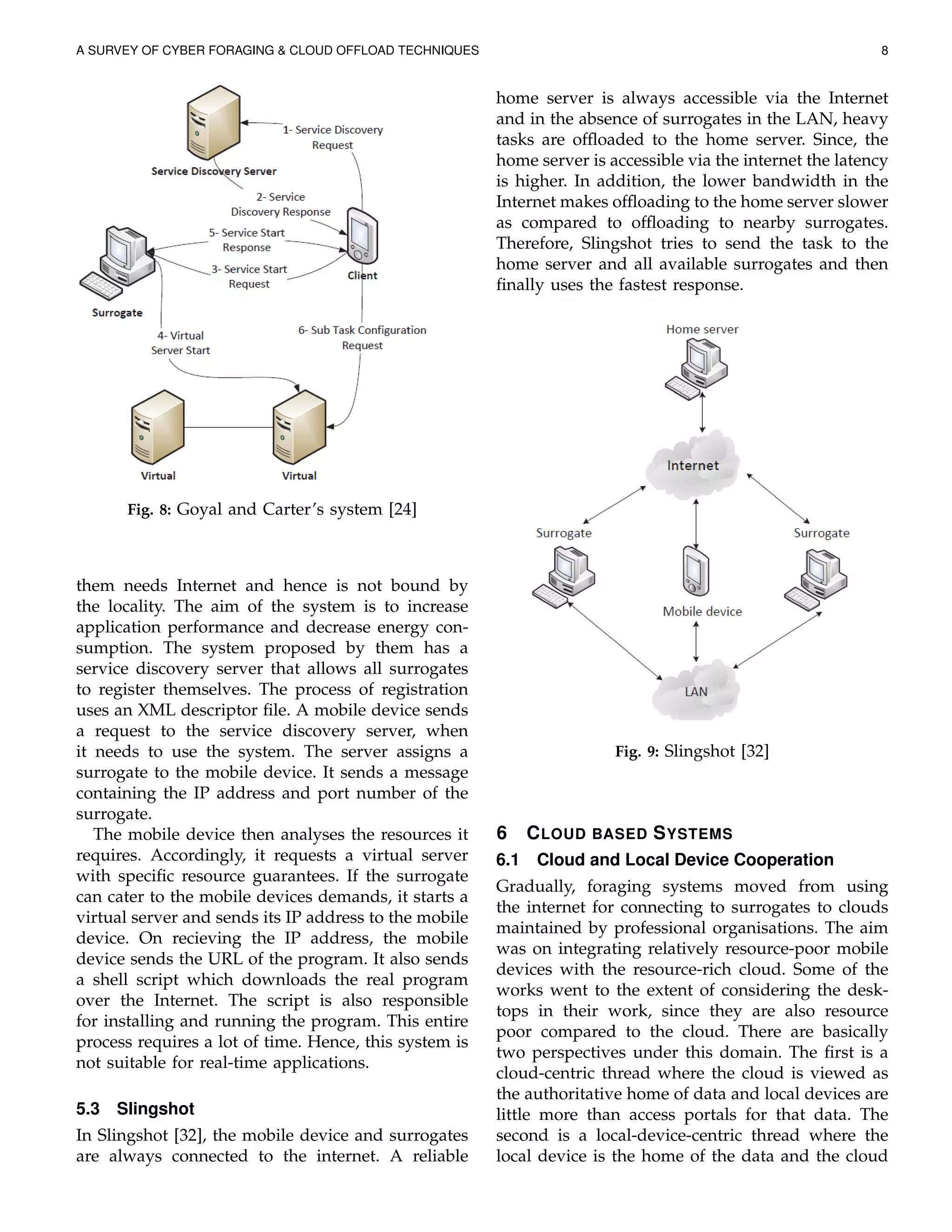 A SURVEY OF CYBER FORAGING & CLOUD OFFLOAD TECHNIQUES 8
Fig. 8: Goyal and Carter’s system [24]
them needs Internet and hence is not bound by
the locality. The aim of the system is to increase
application performance and decrease energy con-
sumption. The system proposed by them has a
service discovery server that allows all surrogates
to register themselves. The process of registration
uses an XML descriptor ﬁle. A mobile device sends
a request to the service discovery server, when
it needs to use the system. The server assigns a
surrogate to the mobile device. It sends a message
containing the IP address and port number of the
surrogate.
The mobile device then analyses the resources it
requires. Accordingly, it requests a virtual server
with speciﬁc resource guarantees. If the surrogate
can cater to the mobile devices demands, it starts a
virtual server and sends its IP address to the mobile
device. On recieving the IP address, the mobile
device sends the URL of the program. It also sends
a shell script which downloads the real program
over the Internet. The script is also responsible
for installing and running the program. This entire
process requires a lot of time. Hence, this system is
not suitable for real-time applications.
5.3 Slingshot
In Slingshot [32], the mobile device and surrogates
are always connected to the internet. A reliable
home server is always accessible via the Internet
and in the absence of surrogates in the LAN, heavy
tasks are ofﬂoaded to the home server. Since, the
home server is accessible via the internet the latency
is higher. In addition, the lower bandwidth in the
Internet makes ofﬂoading to the home server slower
as compared to ofﬂoading to nearby surrogates.
Therefore, Slingshot tries to send the task to the
home server and all available surrogates and then
ﬁnally uses the fastest response.
Fig. 9: Slingshot [32]
6 CLOUD BASED SYSTEMS
6.1 Cloud and Local Device Cooperation
Gradually, foraging systems moved from using
the internet for connecting to surrogates to clouds
maintained by professional organisations. The aim
was on integrating relatively resource-poor mobile
devices with the resource-rich cloud. Some of the
works went to the extent of considering the desk-
tops in their work, since they are also resource
poor compared to the cloud. There are basically
two perspectives under this domain. The ﬁrst is a
cloud-centric thread where the cloud is viewed as
the authoritative home of data and local devices are
little more than access portals for that data. The
second is a local-device-centric thread where the
local device is the home of the data and the cloud
 