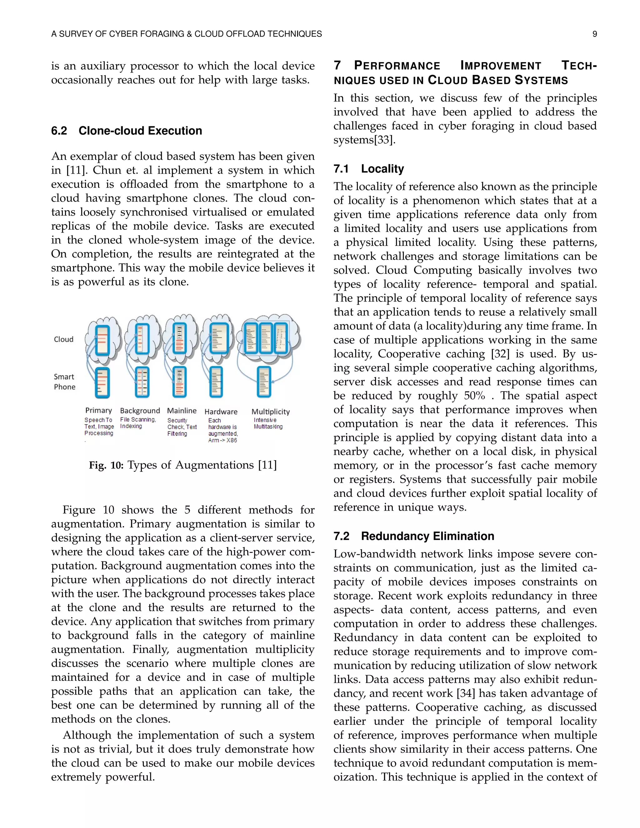A SURVEY OF CYBER FORAGING & CLOUD OFFLOAD TECHNIQUES 9
is an auxiliary processor to which the local device
occasionally reaches out for help with large tasks.
6.2 Clone-cloud Execution
An exemplar of cloud based system has been given
in [11]. Chun et. al implement a system in which
execution is ofﬂoaded from the smartphone to a
cloud having smartphone clones. The cloud con-
tains loosely synchronised virtualised or emulated
replicas of the mobile device. Tasks are executed
in the cloned whole-system image of the device.
On completion, the results are reintegrated at the
smartphone. This way the mobile device believes it
is as powerful as its clone.
Fig. 10: Types of Augmentations [11]
Figure 10 shows the 5 different methods for
augmentation. Primary augmentation is similar to
designing the application as a client-server service,
where the cloud takes care of the high-power com-
putation. Background augmentation comes into the
picture when applications do not directly interact
with the user. The background processes takes place
at the clone and the results are returned to the
device. Any application that switches from primary
to background falls in the category of mainline
augmentation. Finally, augmentation multiplicity
discusses the scenario where multiple clones are
maintained for a device and in case of multiple
possible paths that an application can take, the
best one can be determined by running all of the
methods on the clones.
Although the implementation of such a system
is not as trivial, but it does truly demonstrate how
the cloud can be used to make our mobile devices
extremely powerful.
7 PERFORMANCE IMPROVEMENT TECH-
NIQUES USED IN CLOUD BASED SYSTEMS
In this section, we discuss few of the principles
involved that have been applied to address the
challenges faced in cyber foraging in cloud based
systems[33].
7.1 Locality
The locality of reference also known as the principle
of locality is a phenomenon which states that at a
given time applications reference data only from
a limited locality and users use applications from
a physical limited locality. Using these patterns,
network challenges and storage limitations can be
solved. Cloud Computing basically involves two
types of locality reference- temporal and spatial.
The principle of temporal locality of reference says
that an application tends to reuse a relatively small
amount of data (a locality)during any time frame. In
case of multiple applications working in the same
locality, Cooperative caching [32] is used. By us-
ing several simple cooperative caching algorithms,
server disk accesses and read response times can
be reduced by roughly 50% . The spatial aspect
of locality says that performance improves when
computation is near the data it references. This
principle is applied by copying distant data into a
nearby cache, whether on a local disk, in physical
memory, or in the processor’s fast cache memory
or registers. Systems that successfully pair mobile
and cloud devices further exploit spatial locality of
reference in unique ways.
7.2 Redundancy Elimination
Low-bandwidth network links impose severe con-
straints on communication, just as the limited ca-
pacity of mobile devices imposes constraints on
storage. Recent work exploits redundancy in three
aspects- data content, access patterns, and even
computation in order to address these challenges.
Redundancy in data content can be exploited to
reduce storage requirements and to improve com-
munication by reducing utilization of slow network
links. Data access patterns may also exhibit redun-
dancy, and recent work [34] has taken advantage of
these patterns. Cooperative caching, as discussed
earlier under the principle of temporal locality
of reference, improves performance when multiple
clients show similarity in their access patterns. One
technique to avoid redundant computation is mem-
oization. This technique is applied in the context of
 