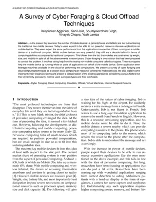 A SURVEY OF CYBER FORAGING & CLOUD OFFLOAD TECHNIQUES 1
A Survey of Cyber Foraging & Cloud Ofﬂoad
Techniques
Deepanker Aggarwal, Sahil Jain, Soumyavardhan Singh,
Vinayak Chopra, Yash Lamba
Abstract—In the present day scenario, the number of mobile devices i.e. (smartphones and tablets) are fast outnumbering
the traditional non-mobile devices. Today’s users expect to be able to run powerful, resource-intensive applications on
mobile devices. They even expect the same performance from the applications irrespective of them running on a mobile-
device or a traditional computer. Whilst mobile devices are very powerful, they still are a decade behind in terms of
computing abilities as compared to traditional computers. This follows from the fact that mobiles are constrained by weight,
size, and mobility in spite of all the advancements in recent years. Cyber-foraging is one solution that has been proposed
to combat this problem. It involves taking help from the nearby non-mobile computers called surrogates. These surrogates
help the mobile device by running whole or parts of applications on behalf of the mobile device. Some application even
leverage machines available on the cloud for performing the computations. We present a survey of cyber foraging and
cloud computing techniques as a solution to aid computing on resource-constrained mobile devices. We also explain some
important cyber foraging systems and present a categorization of the existing approaches considering various factors like
their dynamicity, granularity, metrics used, surrogate types and their overheads.
Keywords—Cyber Foraging, Cloud Computing, Cloudlets, Ofﬂoad, Virtual Machines, Internet Suspend/Resume
!
1 INTRODUCTION
“The most profound technologies are those that
disappear. They weave themselves into the fabric of
everyday life until they are indistinguishable from
it.” [1] This is how Mark Weiser, the chief architect
of pervasive computing envisaged the idea. At the
time of proposing the idea, it seemed a far-fetched
one. However, following the developments in dis-
tributed computing and mobile computing, perva-
sive computing today seems to be more likely [2].
Pervasive computing talks of small devices which
are required to perform powerful computations,
but are small enough in size so as to ﬁt into this
indistinguishable idea.
The modern day mobile devices ﬁt into this idea
at least with respect to the size part. The current
market share of operating system is very positive
from the aspect of pervasive computing. Android +
iOS, both of which are Mobile OSs, take up a mam-
moth 65% share. With mobile computing and wire-
less Internet, the dream of accessing information
anywhere and anytime is getting closer to reality
[3]. However, mobile devices are resource poor [4].
Weight, size, battery life, and most importantly heat
dissipation impose severe restrictions on computa-
tional resources such as processor speed, memory
size and disk capacity [4]. The following will give
a nice idea of the nature of cyber foraging. Bob is
waiting for his ﬂight at the airport. He suddenly
receives a voice message from a colleague in French.
Unfortunately, Bob is not ﬂuent in French. Bob
wants to use a language translation application to
convert the email from French to English. However,
this is a resource consuming application, and his
mobile device wont be able to do it. Now, the
mobile detects a server nearby which can provide
computing resources to the phone. The phone sends
most of its computing tasks to the server; which
returns the result to the phone after the computa-
tion. Bob is able to understand the message and act
accordingly.
With the increase in power of mobile devices,
people expect their devices to be able to run re-
source expensive applications like the ones men-
tioned in the above example; and this falls in line
with the idea of pervasive computing. For long,
researchers have been focusing on applications that
can do just a bit extra. Researchers have been
coming up with wonderful applications ranging
from context detection to aiding Alzheimers pa-
tients with a head-up display in the form of eye-
glasses, a camera for scene capture and earphones
[4]. Unfortunately, any such application requires
higher computing power, memory, and battery life-
 