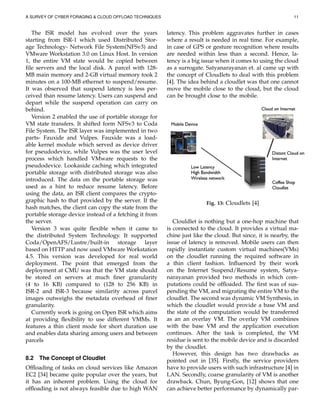 A SURVEY OF CYBER FORAGING & CLOUD OFFLOAD TECHNIQUES 11
The ISR model has evolved over the years
starting from ISR-1 which used Distributed Stor-
age Technology- Network File System(NFSv3) and
VMware Workstation 3.0 on Linux Host. In version
1, the entire VM state would be copied between
ﬁle servers and the local disk. A parcel with 128-
MB main memory and 2-GB virtual memory took 2
minutes on a 100-MB ethernet to suspend/resume.
It was observed that suspend latency is less per-
ceived than resume latency. Users can suspend and
depart while the suspend operation can carry on
behind.
Version 2 enabled the use of portable storage for
VM state transfers. It shifted form NFSv3 to Coda
File System. The ISR layer was implemented in two
parts- Fauxide and Vulpes. Fauxide was a load-
able kernel module which served as device driver
for pseudodevice, while Vulpes was the user level
process which handled VMware requests to the
pseudodevice. Lookaside caching which integrated
portable storage with distributed storage was also
introduced. The data on the portable storage was
used as a hint to reduce resume latency. Before
using the data, an ISR client compares the crypto-
graphic hash to that provided by the server. If the
hash matches, the client can copy the state from the
portable storage device instead of a fetching it from
the server.
Version 3 was quite ﬂexible when it came to
the distributed System Technology. It supported
Coda/OpenAFS/Lustre/built-in storage layer
based on HTTP and now used VMware Workstation
4.5. This version was developed for real world
deployment. The point that emerged from the
deployment at CMU was that the VM state should
be stored on servers at much ﬁner granularity
(4 to 16 KB) compared to (128 to 256 KB) in
ISR-2 and ISR-3 because similarity across parcel
images outweighs the metadata overhead of ﬁner
granularity.
Currently work is going on Open ISR which aims
at providing ﬂexibility to use different VMMs. It
features a thin client mode for short duration use
and enables data sharing among users and between
parcels
8.2 The Concept of Cloudlet
Ofﬂoading of tasks on cloud services like Amazon
EC2 [34] became quite popular over the years, but
it has an inherent problem. Using the cloud for
ofﬂoading is not always feasible due to high WAN
latency. This problem aggravates further in cases
where a result is needed in real time. For example,
in case of GPS or gesture recognition where results
are needed within less than a second. Hence, la-
tency is a big issue when it comes to using the cloud
as a surrogate. Satyanarayanan et. al came up with
the concept of Cloudlets to deal with this problem
[4]. The idea behind a cloudlet was that one cannot
move the mobile close to the cloud, but the cloud
can be brought close to the mobile.
Fig. 13: Cloudlets [4]
Clouldlet is nothing but a one-hop machine that
is connected to the cloud. It provides a virtual ma-
chine just like the cloud. But since, it is nearby, the
issue of latency is removed. Mobile users can then
rapidly instantiate custom virtual machines(VMs)
on the cloudlet running the required software in
a thin client fashion. Inﬂuenced by their work
on the Internet Suspend/Resume system, Satya-
narayanan provided two methods in which com-
putations could be ofﬂoaded. The ﬁrst was of sus-
pending the VM, and migrating the entire VM to the
cloudlet. The second was dynamic VM Synthesis, in
which the cloudlet would provide a base VM and
the state of the computation would be transferred
as an an overlay VM. The overlay VM combiines
with the base VM and the application execution
continues. After the task is completed, the VM
residue is sent to the mobile device and is discarded
by the cloudlet.
However, this design has two drawbacks as
pointed out in [35]. Firstly, the service providers
have to provide users with such infrastructure [4] in
LAN. Secondly, coarse granularity of VM is another
drawback. Chun, Byung-Gon, [12] shows that one
can achieve better performance by dynamically par-
 