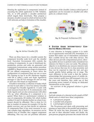 A SURVEY OF CYBER FORAGING & CLOUD OFFLOAD TECHNIQUES 12
titioning the application in components instead of
executing the whole application in VM. Verbelen,
Tim, et. al [35] presents a cloudlet architecture
which targets these drawbacks. They propose a
dynamic cloudlet concept in which all devices in the
LAN network can help in formation of the cloudlet.
Fig. 14: Ad-hoc Cloudlet [35]
There are three layers for a cloudlet namely the
component level,the node level and the cloudlet
level. Execution Environment (EE) controls the
working of components. In case of distributed de-
pendencies, proxies and stubs are generated and
components communicate using remote procedure
calls(RPCs). Based on resource usage of components
EE can ofﬂoad components or lower down the
conﬁguration of component.There are one or more
EEs running on top of an OS. Hardware together
with OS is called a node and Node Agent(NA)
manages it. Like EE NA manages EE and can stop
or start new EEs based on requirement.
Cloudlet is formed by a collection of nodes which
are near to each other i.e. have low latency. Cloudlet
is managed by Cloudlet Agent(CA). A node with
most resources hosts the CA. It communicates with
Node Agents and can also communicate with other
CAs eg. when ofﬂoading of a component is re-
quired. When there is a performance violation in
case of components, EE notiﬁes NA which further
notiﬁes CA and CA decides further on where Com-
ponent should be ofﬂoaded. This is done by CA
due to number of reasons for example, CA has the
global overview and can best decide on optimum
of components.Then it has most resources to exe-
cute complex logic algorithms. As resources can be
limited even in cloudlet, they suggest component
ofﬂoading. This way one can prioritize allocation
of resources of the cloudlet. Latency-critical parts of
application can be executed on cloudlet and other
parts on a distant cloud.
Fig. 15: Proposed Architecture [35]
9 SYSTEM USING INTERMITTENTLY CON-
NECTED MOBILE DEVICES
A new direction in foraging systems is to make
use of opportunistic networks [37]. Serendipity is a
system that makes use of intermittent connections
that a mobile device has with other devices. The
other devices provide computational power, allow-
ing mobile devices to perform tasks considered too
intensive for them to carry out easily. The primary
objective is to distribute any resource intensive task
to any devices that may be in close proximity and
thus can be expected to take the task and give
results quickly before getting out of range. The
main difference in this work is that the authors
acknowledge that processing power of mobile de-
vices, however small, have still increased a lot over
the years and therefore, they make use of that
processing power instead of relying on dedicated
infrastructure on the cloud.
An overview of the proposed solution is given
further.
Job model
Each job consists of a directed acyclic graph of PNP
blocks each of which have three components-
• a pre-process program
• n parallel task programs
• a post-progress program
The Pre-process part deals with processing and
passing on input data to the parallel task programs.
When all inout has been processed, the n tasks
are sent to their allocated nodes and ﬁnally, the
post-process program processes the results from all
 
