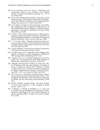 A SURVEY OF CYBER FORAGING & CLOUD OFFLOAD TECHNIQUES 17
[28] M. D. Kristensen and N. O. Bouvin, “Scheduling and
development support in the scavenger cyber foraging
system,” Pervasive and Mobile Computing, vol. 1, no. 6,
pp. 677692, 2010.
[29] Jason Flinn, Shafeeq Sinnamohideen, Niraj Tolia, and M.
Satyanarayanan, “Data Staging on Untrusted Surrogates,”
In the 2nd USENIX Conference on File and Storage Tech-
nology, San Francison, CA, March/April 2003.
[30] R. K. Balan, D. Gergle, M. Satyanarayanan, and J. Herb-
sleb, “Simplifying cyber foraging for mobile devices,” in
5th USENIX International Conference on Mobile Systems,
Applications and Services (MobiSys), San Juan, Puerto
Rico, 2007, pp. 272285.
[31] J. Flinn, S. Park, and M. Satyanarayanan, “Balancing per-
formance, energy, and quality in pervasive computing,” in
22nd International Conference on Distributed Computing
Systems (ICDCS02), Vienna, Austria, 2002, pp. 217226.
[32] Y. Y. Su and J. Flinn, “Slingshot: Deploying stateful ser-
vices in wireless hotspots,” in 3rd International Conference
on Mobile Systems, Applications, and Services, New York,
NY, USA, 2005, pp. 7992.
[33] Heintz, Benjamin. “Cloud and Local Device Cooperation:
Combining Two Research Threads.” (2012).
[34] Giurgiu, Ioana, et al. “Calling the cloud: enabling mobile
phones as interfaces to cloud applications.” Middleware
2009. Springer Berlin Heidelberg, 2009. 83-102.
[35] Verbelen, Tim, et al. “Cloudlets: Bringing the cloud to the
mobile user.” Proceedings of the third ACM workshop on
Mobile cloud computing and services. ACM, 2012.
[36] Mahadev Satyanarayanan; Gilbert, B.; Toups, M.; Tolia,
N.; O”Hallaron, D.R.; Ajay Surie; Wolbach, A.; Harkes, J.;
Perrig, A.; Farber, D.J.; Kozuch, M.A.; Helfrich, C.J.; Nath,
P.; Lagar-Cavilla, H.A., “Pervasive Personal Computing in
an Internet Suspend/Resume System,” Internet Comput-
ing, IEEE , vol.11, no.2, pp.16,25, March-April 2007
[37] Shi, Cong, et al. ”Serendipity: Enabling remote comput-
ing among intermittently connected mobile devices.” Pro-
ceedings of the thirteenth ACM international symposium
on Mobile Ad Hoc Networking and Computing. ACM,
2012.
[38] Shariﬁ, Mohsen, Somayeh Kafaie, and Omid Kasheﬁ.
“A survey and taxonomy of cyber foraging of mobile
devices.” (2011): 1-12.
[39] P. Bhatotia, A. Wieder, R. Rodrigues, U. A. Acar, and
R. Pasquin. Incoop: MapReduce for incremental compu-
tations. In Proceedings of the 2nd ACM Symposium on
Cloud Computing, SOCC ’11, pages 114, Cascais, Portugal,
2011. ACM.
 